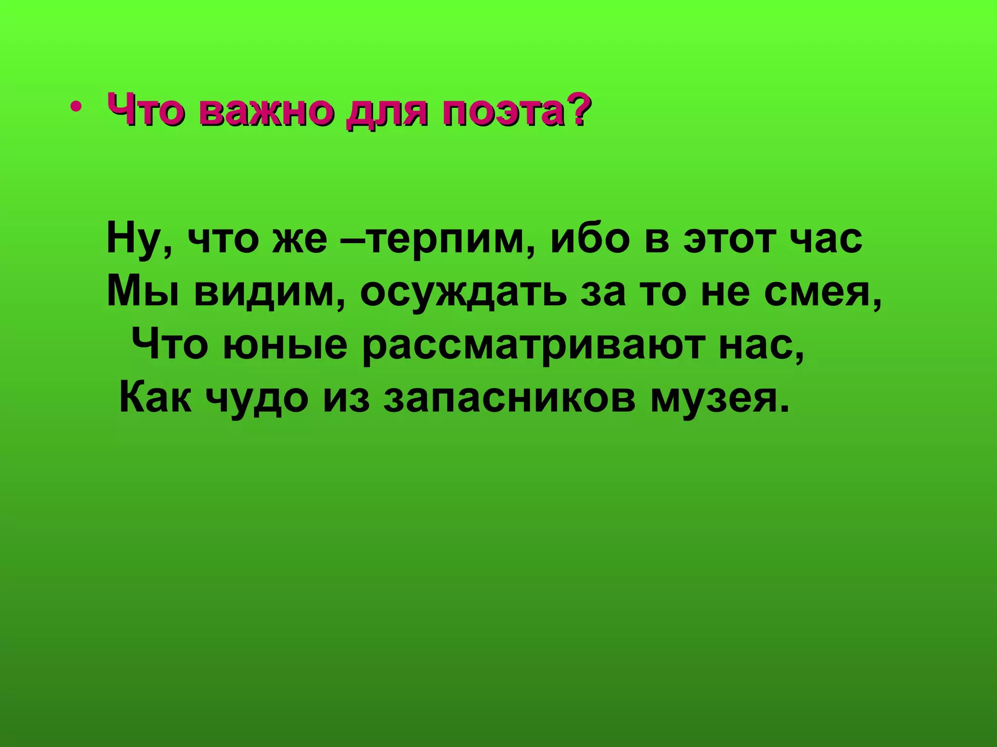 • Что важно для поэта?Что важно для поэта?
Ну, что же –терпим, ибо в этот час
Мы видим, осуждать за то не смея,
Что юные рассматривают нас,
Как чудо из запасников музея.
 