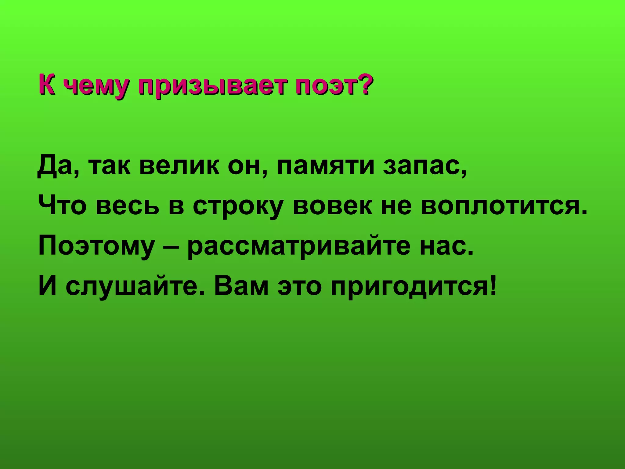 К чему призывает поэт?К чему призывает поэт?
Да, так велик он, памяти запас,
Что весь в строку вовек не воплотится.
Поэтому – рассматривайте нас.
И слушайте. Вам это пригодится!
 