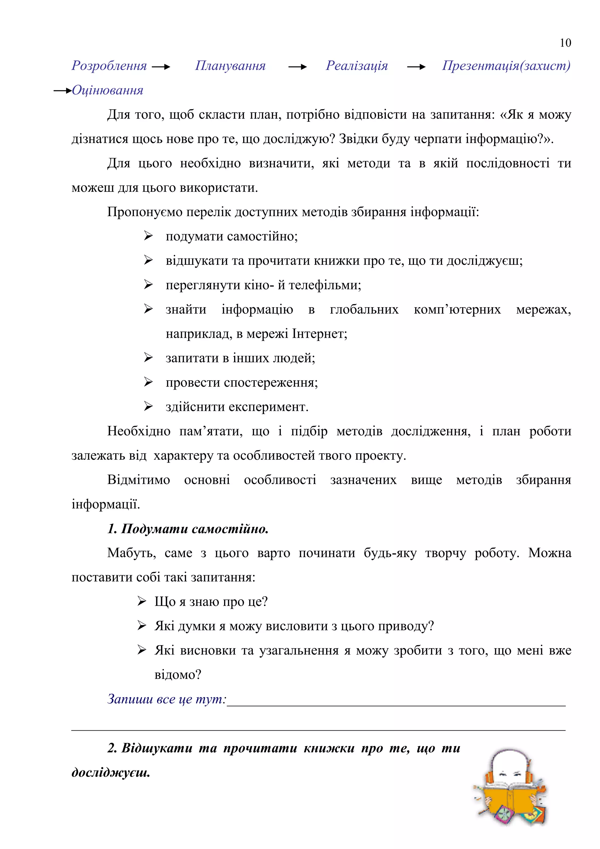 10
Розроблення Планування Реалізація Презентація(захист)
Оцінювання
Для того, щоб скласти план, потрібно відповісти на запитання: «Як я можу
дізнатися щось нове про те, що досліджую? Звідки буду черпати інформацію?».
Для цього необхідно визначити, які методи та в якій послідовності ти
можеш для цього використати.
Пропонуємо перелік доступних методів збирання інформації:
 подумати самостійно;
 відшукати та прочитати книжки про те, що ти досліджуєш;
 переглянути кіно- й телефільми;
 знайти інформацію в глобальних комп’ютерних мережах,
наприклад, в мережі Інтернет;
 запитати в інших людей;
 провести спостереження;
 здійснити експеримент.
Необхідно пам’ятати, що і підбір методів дослідження, і план роботи
залежать від характеру та особливостей твого проекту.
Відмітимо основні особливості зазначених вище методів збирання
інформації.
1. Подумати самостійно.
Мабуть, саме з цього варто починати будь-яку творчу роботу. Можна
поставити собі такі запитання:
 Що я знаю про це?
 Які думки я можу висловити з цього приводу?
 Які висновки та узагальнення я можу зробити з того, що мені вже
відомо?
Запиши все це тут:________________________________________________
______________________________________________________________________
2. Відшукати та прочитати книжки про те, що ти
досліджуєш.
 