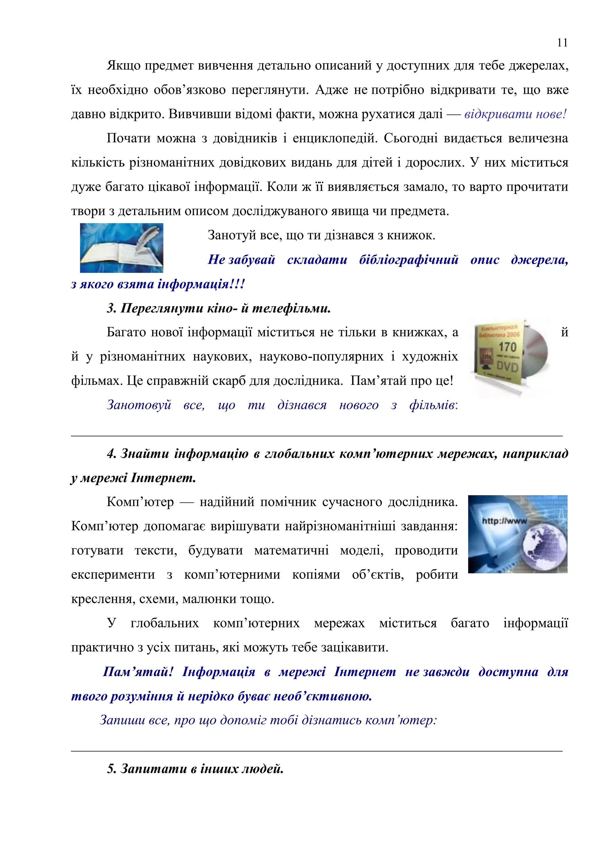 11
Якщо предмет вивчення детально описаний у доступних для тебе джерелах,
їх необхідно обов’язково переглянути. Адже не потрібно відкривати те, що вже
давно відкрито. Вивчивши відомі факти, можна рухатися далі — відкривати нове!
Почати можна з довідників і енциклопедій. Сьогодні видається величезна
кількість різноманітних довідкових видань для дітей і дорослих. У них міститься
дуже багато цікавої інформації. Коли ж її виявляється замало, то варто прочитати
твори з детальним описом досліджуваного явища чи предмета.
Занотуй все, що ти дізнався з книжок.
Не забувай складати бібліографічний опис джерела,
з якого взята інформація!!!
3. Переглянути кіно- й телефільми.
Багато нової інформації міститься не тільки в книжках, а й
й у різноманітних наукових, науково-популярних і художніх
фільмах. Це справжній скарб для дослідника. Пам’ятай про це!
Занотовуй все, що ти дізнався нового з фільмів:
______________________________________________________________________
4. Знайти інформацію в глобальних комп’ютерних мережах, наприклад
у мережі Інтернет.
Комп’ютер — надійний помічник сучасного дослідника.
Комп’ютер допомагає вирішувати найрізноманітніші завдання:
готувати тексти, будувати математичні моделі, проводити
експерименти з комп’ютерними копіями об’єктів, робити
креслення, схеми, малюнки тощо.
У глобальних комп’ютерних мережах міститься багато інформації
практично з усіх питань, які можуть тебе зацікавити.
Пам’ятай! Інформація в мережі Інтернет не завжди доступна для
твого розуміння й нерідко буває необ’єктивною.
Запиши все, про що допоміг тобі дізнатись комп’ютер:
______________________________________________________________________
5. Запитати в інших людей.
 