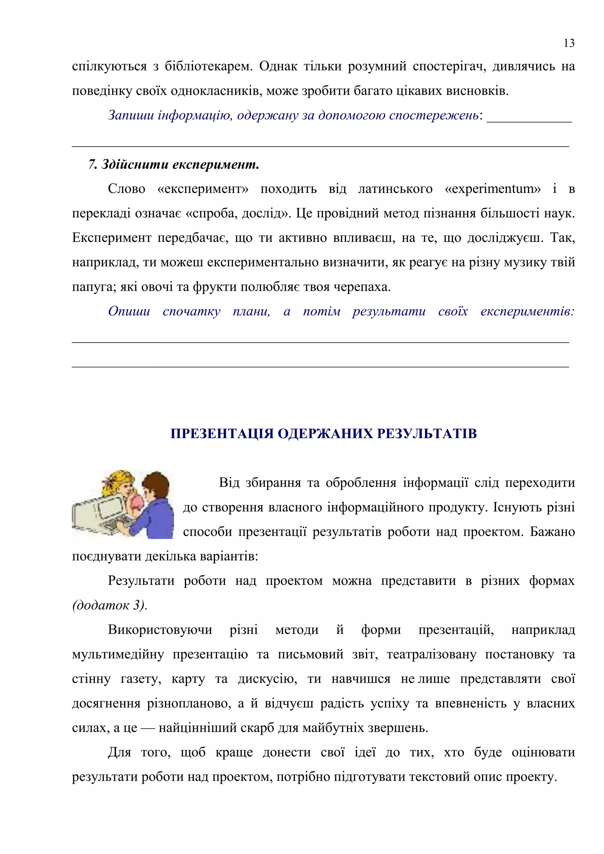 13
спілкуються з бібліотекарем. Однак тільки розумний спостерігач, дивлячись на
поведінку своїх однокласників, може зробити багато цікавих висновків.
Запиши інформацію, одержану за допомогою спостережень: ____________
______________________________________________________________________
7. Здійснити експеримент.
Слово «експеримент» походить від латинського «experimentum» і в
перекладі означає «спроба, дослід». Це провідний метод пізнання більшості наук.
Експеримент передбачає, що ти активно впливаєш, на те, що досліджуєш. Так,
наприклад, ти можеш експериментально визначити, як реагує на різну музику твій
папуга; які овочі та фрукти полюбляє твоя черепаха.
Опиши спочатку плани, а потім результати своїх експериментів:
______________________________________________________________________
______________________________________________________________________
ПРЕЗЕНТАЦІЯ ОДЕРЖАНИХ РЕЗУЛЬТАТІВ
Від збирання та оброблення інформації слід переходити
до створення власного інформаційного продукту. Існують різні
способи презентації результатів роботи над проектом. Бажано
поєднувати декілька варіантів:
Результати роботи над проектом можна представити в різних формах
(додаток 3).
Використовуючи різні методи й форми презентацій, наприклад
мультимедійну презентацію та письмовий звіт, театралізовану постановку та
стінну газету, карту та дискусію, ти навчишся не лише представляти свої
досягнення різнопланово, а й відчуєш радість успіху та впевненість у власних
силах, а це — найцінніший скарб для майбутніх звершень.
Для того, щоб краще донести свої ідеї до тих, хто буде оцінювати
результати роботи над проектом, потрібно підготувати текстовий опис проекту.
 
