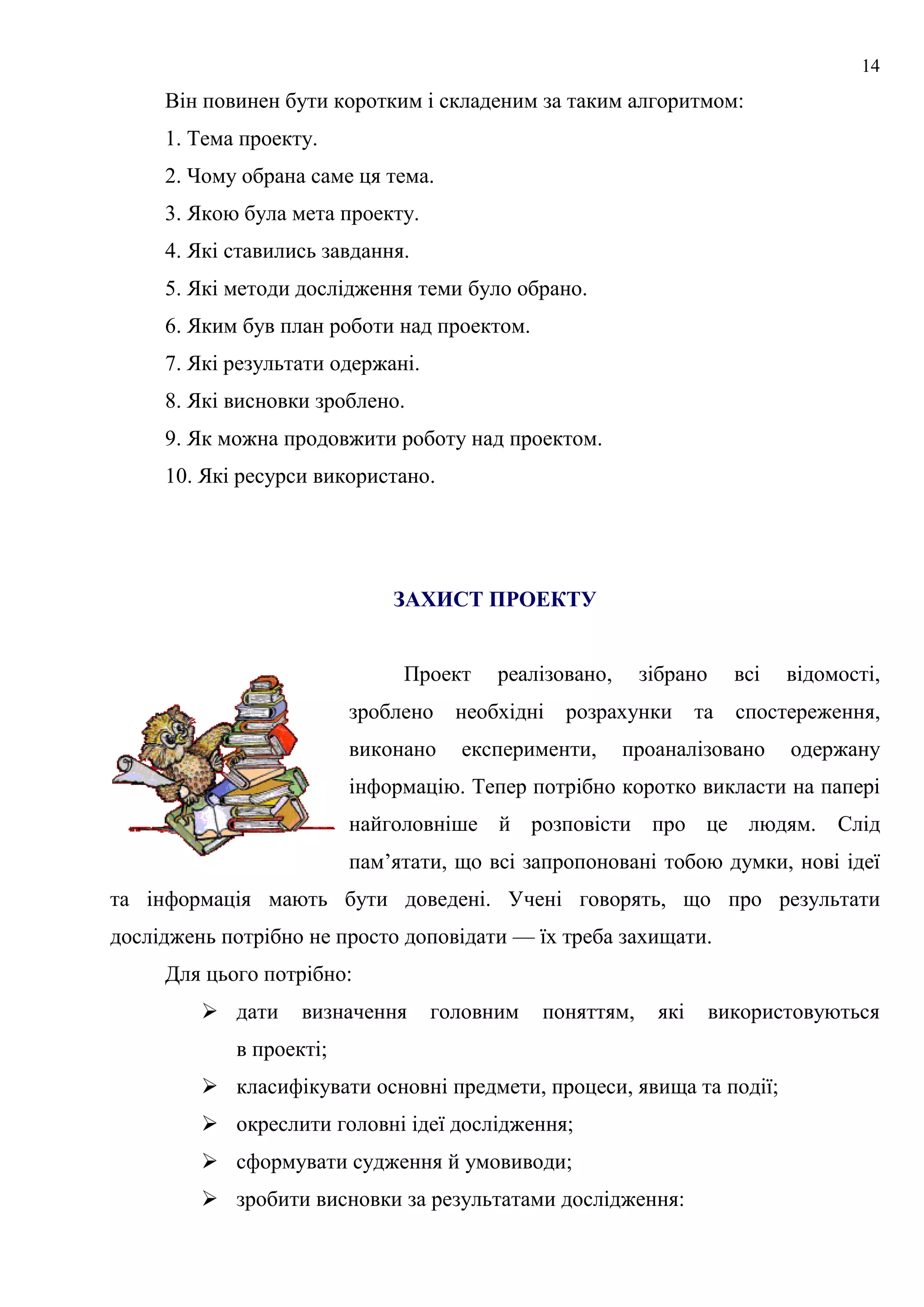 14
Він повинен бути коротким і складеним за таким алгоритмом:
1. Тема проекту.
2. Чому обрана саме ця тема.
3. Якою була мета проекту.
4. Які ставились завдання.
5. Які методи дослідження теми було обрано.
6. Яким був план роботи над проектом.
7. Які результати одержані.
8. Які висновки зроблено.
9. Як можна продовжити роботу над проектом.
10. Які ресурси використано.
ЗАХИСТ ПРОЕКТУ
Проект реалізовано, зібрано всі відомості,
зроблено необхідні розрахунки та спостереження,
виконано експерименти, проаналізовано одержану
інформацію. Тепер потрібно коротко викласти на папері
найголовніше й розповісти про це людям. Слід
пам’ятати, що всі запропоновані тобою думки, нові ідеї
та інформація мають бути доведені. Учені говорять, що про результати
досліджень потрібно не просто доповідати — їх треба захищати.
Для цього потрібно:
 дати визначення головним поняттям, які використовуються
в проекті;
 класифікувати основні предмети, процеси, явища та події;
 окреслити головні ідеї дослідження;
 сформувати судження й умовиводи;
 зробити висновки за результатами дослідження:
 