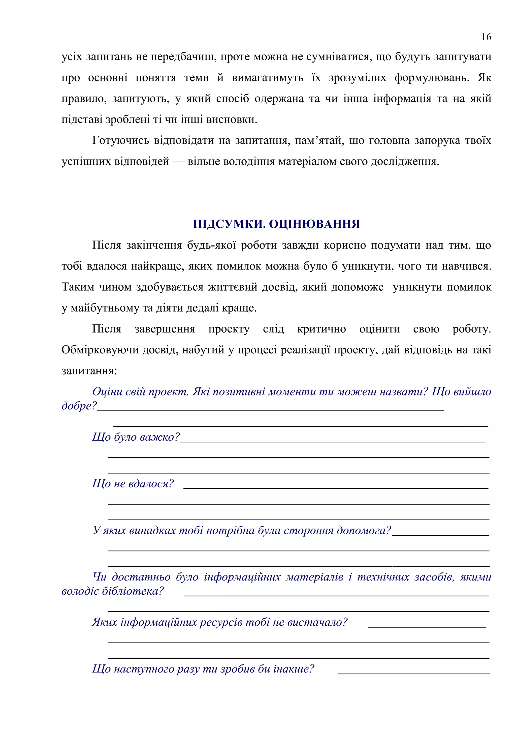 16
усіх запитань не передбачиш, проте можна не сумніватися, що будуть запитувати
про основні поняття теми й вимагатимуть їх зрозумілих формулювань. Як
правило, запитують, у який спосіб одержана та чи інша інформація та на якій
підставі зроблені ті чи інші висновки.
Готуючись відповідати на запитання, пам’ятай, що головна запорука твоїх
успішних відповідей — вільне володіння матеріалом свого дослідження.
ПІДСУМКИ. ОЦІНЮВАННЯ
Після закінчення будь-якої роботи завжди корисно подумати над тим, що
тобі вдалося найкраще, яких помилок можна було б уникнути, чого ти навчився.
Таким чином здобувається життєвий досвід, який допоможе уникнути помилок
у майбутньому та діяти дедалі краще.
Після завершення проекту слід критично оцінити свою роботу.
Обмірковуючи досвід, набутий у процесі реалізації проекту, дай відповідь на такі
запитання:
Оціни свій проект. Які позитивні моменти ти можеш назвати? Що вийшло
добре?__________________________________________________
______________________________________________________
Що було важко?____________________________________________
_______________________________________________________
_______________________________________________________
Що не вдалося? ____________________________________________
_______________________________________________________
_______________________________________________________
У яких випадках тобі потрібна була стороння допомога?______________
_______________________________________________________
_______________________________________________________
Чи достатньо було інформаційних матеріалів і технічних засобів, якими
володіє бібліотека? ____________________________________________
_______________________________________________________
Яких інформаційних ресурсів тобі не вистачало? _________________
_______________________________________________________
_______________________________________________________
Що наступного разу ти зробив би інакше? ______________________
 