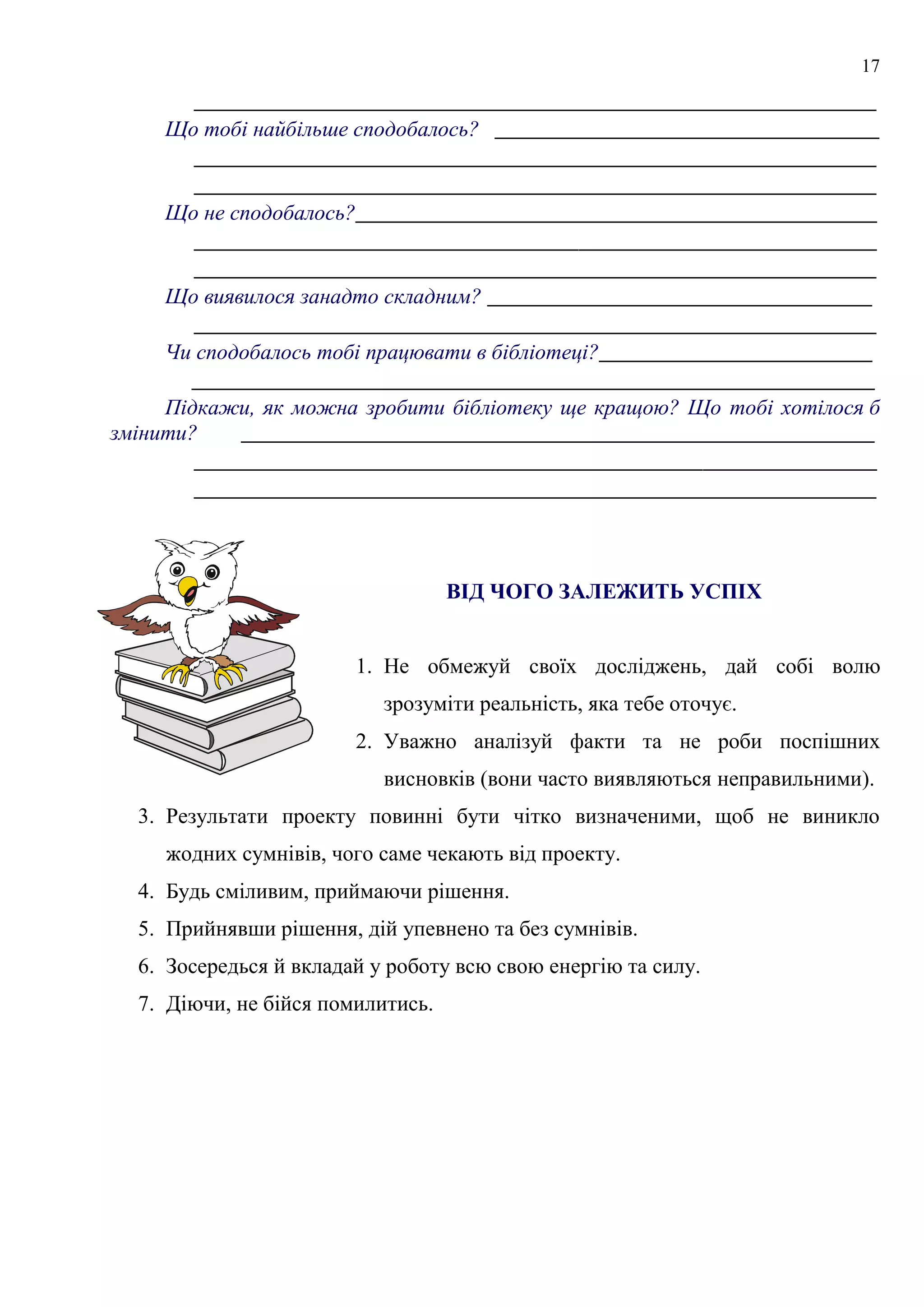 17
_______________________________________________________
Що тобі найбільше сподобалось? _______________________________
_______________________________________________________
_______________________________________________________
Що не сподобалось?__________________________________________
_______________________________________________________
_______________________________________________________
Що виявилося занадто складним? _______________________________
_______________________________________________________
Чи сподобалось тобі працювати в бібліотеці?______________________
_______________________________________________________
Підкажи, як можна зробити бібліотеку ще кращою? Що тобі хотілося б
змінити? ___________________________________________________
_______________________________________________________
_______________________________________________________
ВІД ЧОГО ЗАЛЕЖИТЬ УСПІХ
1. Не обмежуй своїх досліджень, дай собі волю
зрозуміти реальність, яка тебе оточує.
2. Уважно аналізуй факти та не роби поспішних
висновків (вони часто виявляються неправильними).
3. Результати проекту повинні бути чітко визначеними, щоб не виникло
жодних сумнівів, чого саме чекають від проекту.
4. Будь сміливим, приймаючи рішення.
5. Прийнявши рішення, дій упевнено та без сумнівів.
6. Зосередься й вкладай у роботу всю свою енергію та силу.
7. Діючи, не бійся помилитись.
 