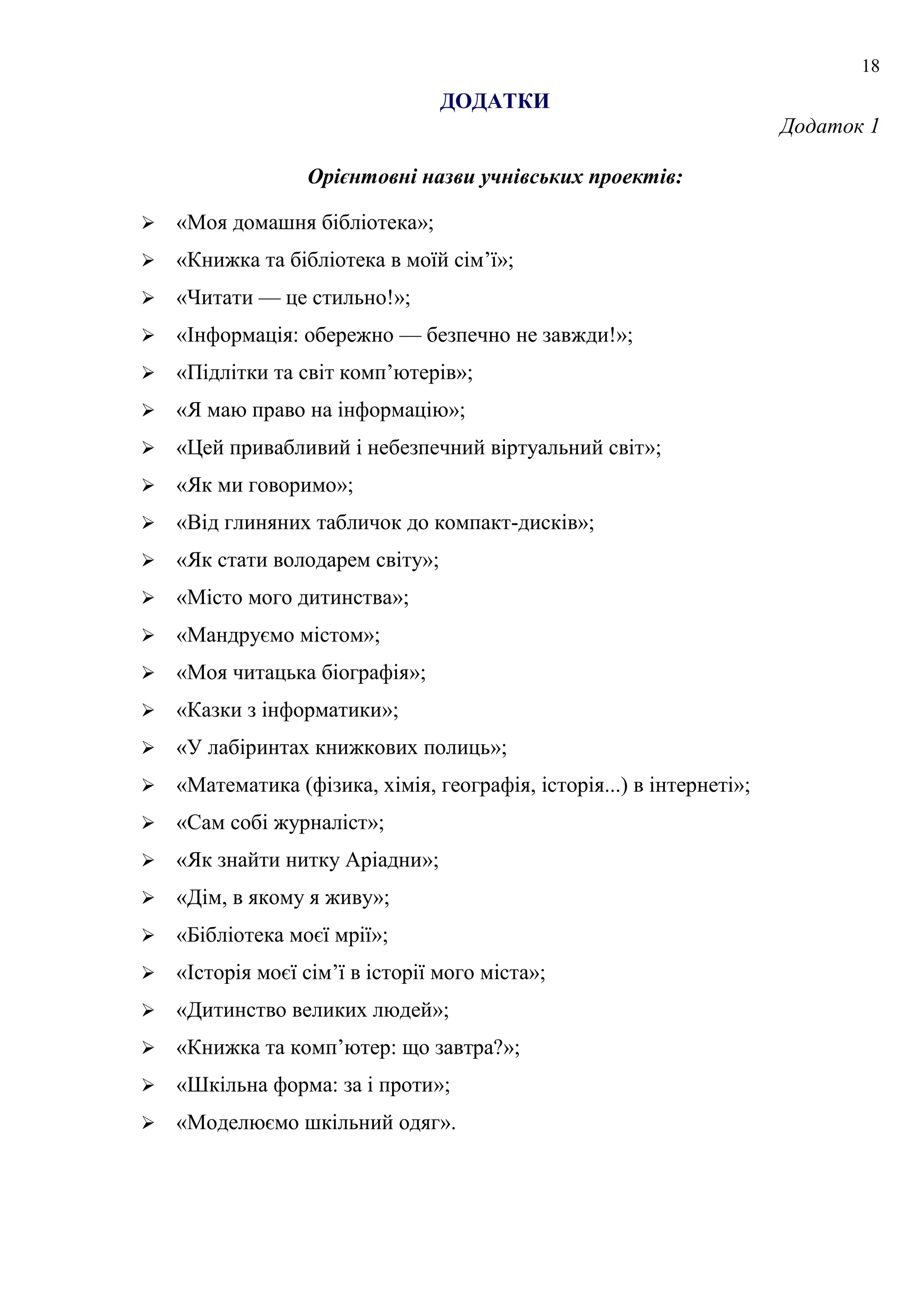 18
ДОДАТКИ
Додаток 1
Орієнтовні назви учнівських проектів:
 «Моя домашня бібліотека»;
 «Книжка та бібліотека в моїй сім’ї»;
 «Читати — це стильно!»;
 «Інформація: обережно — безпечно не завжди!»;
 «Підлітки та світ комп’ютерів»;
 «Я маю право на інформацію»;
 «Цей привабливий і небезпечний віртуальний світ»;
 «Як ми говоримо»;
 «Від глиняних табличок до компакт-дисків»;
 «Як стати володарем світу»;
 «Місто мого дитинства»;
 «Мандруємо містом»;
 «Моя читацька біографія»;
 «Казки з інформатики»;
 «У лабіринтах книжкових полиць»;
 «Математика (фізика, хімія, географія, історія...) в інтернеті»;
 «Сам собі журналіст»;
 «Як знайти нитку Аріадни»;
 «Дім, в якому я живу»;
 «Бібліотека моєї мрії»;
 «Історія моєї сім’ї в історії мого міста»;
 «Дитинство великих людей»;
 «Книжка та комп’ютер: що завтра?»;
 «Шкільна форма: за і проти»;
 «Моделюємо шкільний одяг».
 