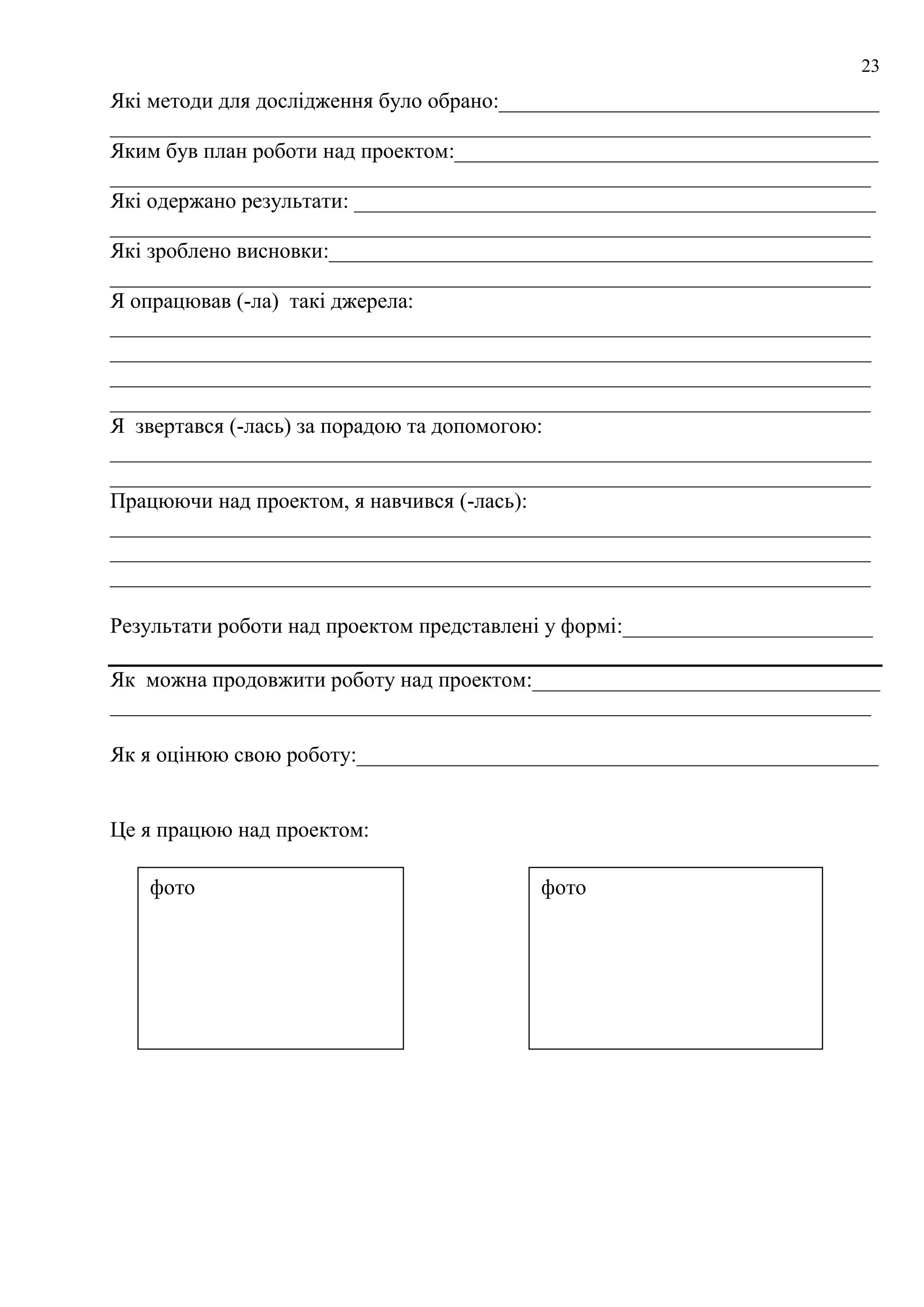 23
Які методи для дослідження було обрано:___________________________________
______________________________________________________________________
Яким був план роботи над проектом:_______________________________________
______________________________________________________________________
Які одержано результати: ________________________________________________
______________________________________________________________________
Які зроблено висновки:__________________________________________________
______________________________________________________________________
Я опрацював (-ла) такі джерела:
______________________________________________________________________
______________________________________________________________________
______________________________________________________________________
______________________________________________________________________
Я звертався (-лась) за порадою та допомогою:
______________________________________________________________________
______________________________________________________________________
Працюючи над проектом, я навчився (-лась):
______________________________________________________________________
______________________________________________________________________
______________________________________________________________________
Результати роботи над проектом представлені у формі:_______________________
Як можна продовжити роботу над проектом:________________________________
______________________________________________________________________
Як я оцінюю свою роботу:________________________________________________
Це я працюю над проектом:
фото фото
 