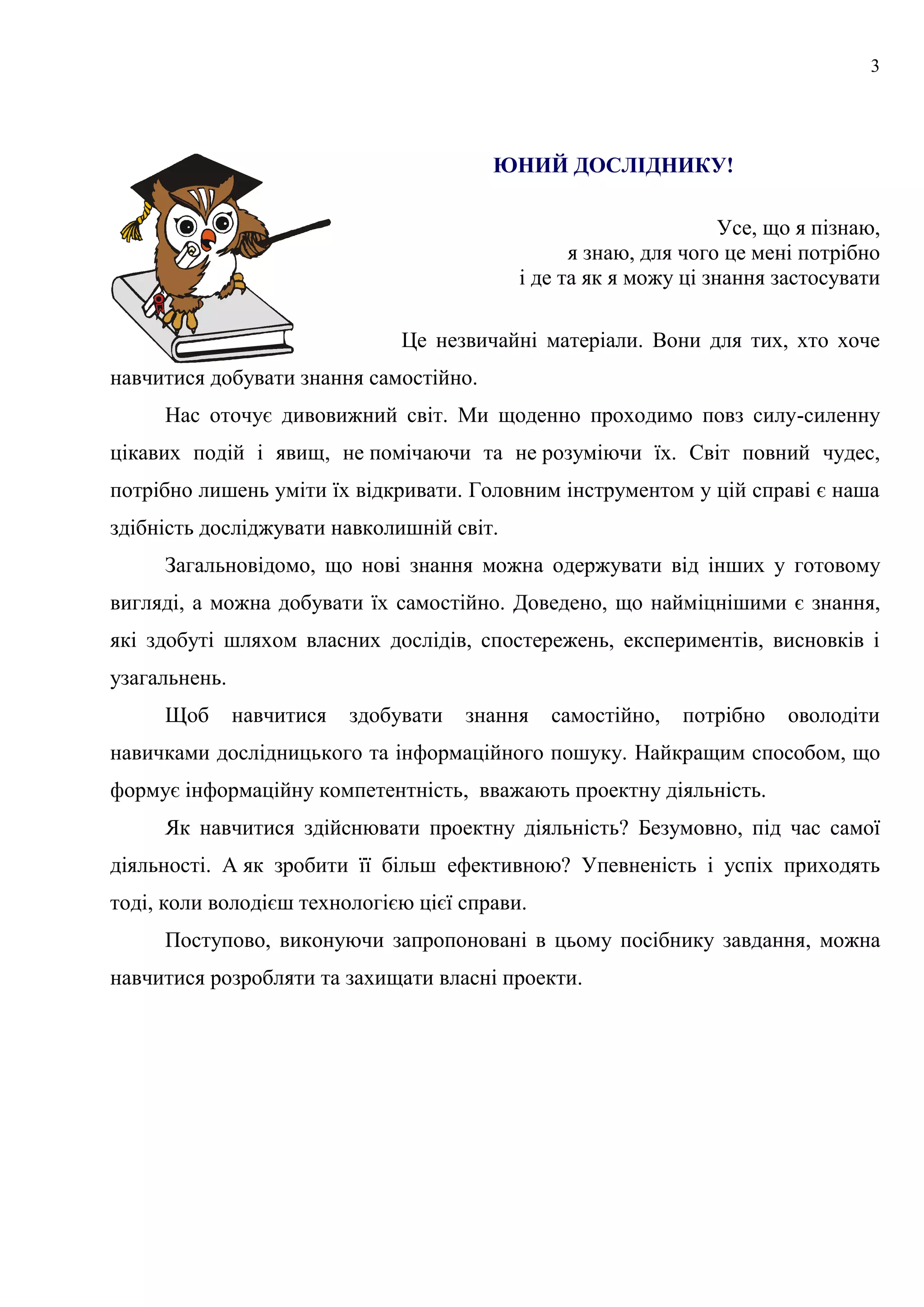 3
ЮНИЙ ДОСЛІДНИКУ!
Усе, що я пізнаю,
я знаю, для чого це мені потрібно
і де та як я можу ці знання застосувати
Це незвичайні матеріали. Вони для тих, хто хоче
навчитися добувати знання самостійно.
Нас оточує дивовижний світ. Ми щоденно проходимо повз силу-силенну
цікавих подій і явищ, не помічаючи та не розуміючи їх. Світ повний чудес,
потрібно лишень уміти їх відкривати. Головним інструментом у цій справі є наша
здібність досліджувати навколишній світ.
Загальновідомо, що нові знання можна одержувати від інших у готовому
вигляді, а можна добувати їх самостійно. Доведено, що найміцнішими є знання,
які здобуті шляхом власних дослідів, спостережень, експериментів, висновків і
узагальнень.
Щоб навчитися здобувати знання самостійно, потрібно оволодіти
навичками дослідницького та інформаційного пошуку. Найкращим способом, що
формує інформаційну компетентність, вважають проектну діяльність.
Як навчитися здійснювати проектну діяльність? Безумовно, під час самої
діяльності. А як зробити її більш ефективною? Упевненість і успіх приходять
тоді, коли володієш технологією цієї справи.
Поступово, виконуючи запропоновані в цьому посібнику завдання, можна
навчитися розробляти та захищати власні проекти.
 