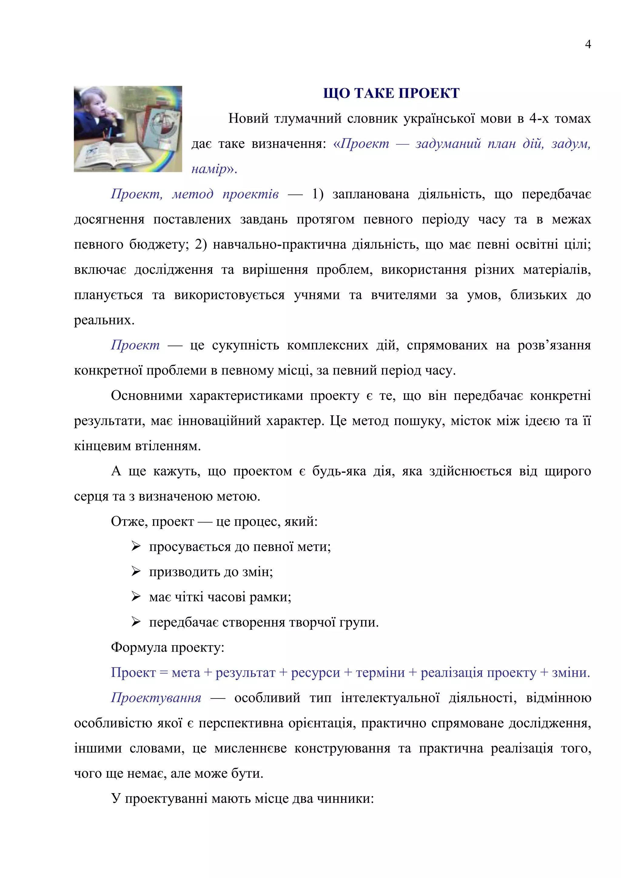 4
ЩО ТАКЕ ПРОЕКТ
Новий тлумачний словник української мови в 4-х томах
дає таке визначення: «Проект — задуманий план дій, задум,
намір».
Проект, метод проектів — 1) запланована діяльність, що передбачає
досягнення поставлених завдань протягом певного періоду часу та в межах
певного бюджету; 2) навчально-практична діяльність, що має певні освітні цілі;
включає дослідження та вирішення проблем, використання різних матеріалів,
планується та використовується учнями та вчителями за умов, близьких до
реальних.
Проект — це сукупність комплексних дій, спрямованих на розв’язання
конкретної проблеми в певному місці, за певний період часу.
Основними характеристиками проекту є те, що він передбачає конкретні
результати, має інноваційний характер. Це метод пошуку, місток між ідеєю та її
кінцевим втіленням.
А ще кажуть, що проектом є будь-яка дія, яка здійснюється від щирого
серця та з визначеною метою.
Отже, проект — це процес, який:
 просувається до певної мети;
 призводить до змін;
 має чіткі часові рамки;
 передбачає створення творчої групи.
Формула проекту:
Проект = мета + результат + ресурси + терміни + реалізація проекту + зміни.
Проектування — особливий тип інтелектуальної діяльності, відмінною
особливістю якої є перспективна орієнтація, практично спрямоване дослідження,
іншими словами, це мисленнєве конструювання та практична реалізація того,
чого ще немає, але може бути.
У проектуванні мають місце два чинники:
 