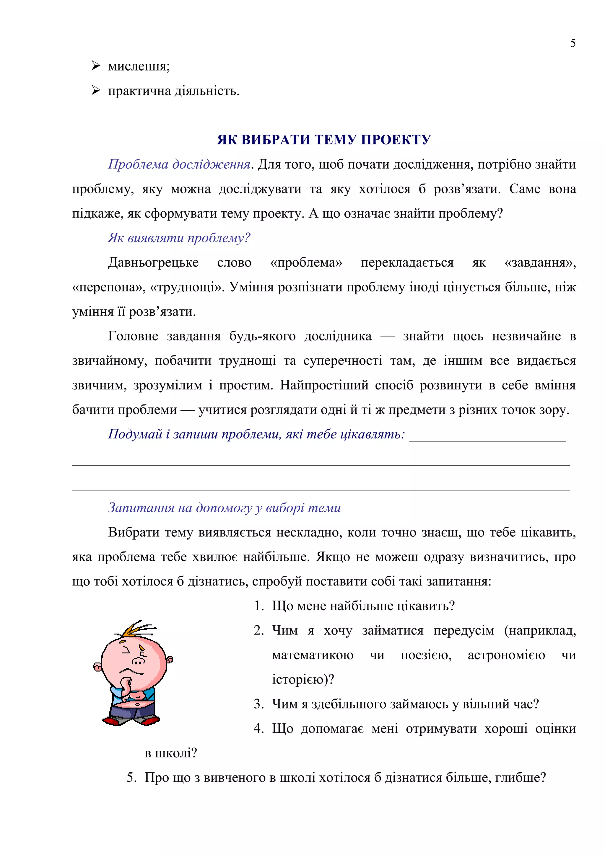 5
 мислення;
 практична діяльність.
ЯК ВИБРАТИ ТЕМУ ПРОЕКТУ
Проблема дослідження. Для того, щоб почати дослідження, потрібно знайти
проблему, яку можна досліджувати та яку хотілося б розв’язати. Саме вона
підкаже, як сформувати тему проекту. А що означає знайти проблему?
Як виявляти проблему?
Давньогрецьке слово «проблема» перекладається як «завдання»,
«перепона», «труднощі». Уміння розпізнати проблему іноді цінується більше, ніж
уміння її розв’язати.
Головне завдання будь-якого дослідника — знайти щось незвичайне в
звичайному, побачити труднощі та суперечності там, де іншим все видається
звичним, зрозумілим і простим. Найпростіший спосіб розвинути в себе вміння
бачити проблеми — учитися розглядати одні й ті ж предмети з різних точок зору.
Подумай і запиши проблеми, які тебе цікавлять: ______________________
______________________________________________________________________
______________________________________________________________________
Запитання на допомогу у виборі теми
Вибрати тему виявляється нескладно, коли точно знаєш, що тебе цікавить,
яка проблема тебе хвилює найбільше. Якщо не можеш одразу визначитись, про
що тобі хотілося б дізнатись, спробуй поставити собі такі запитання:
1. Що мене найбільше цікавить?
2. Чим я хочу займатися передусім (наприклад,
математикою чи поезією, астрономією чи
історією)?
3. Чим я здебільшого займаюсь у вільний час?
4. Що допомагає мені отримувати хороші оцінки
в школі?
5. Про що з вивченого в школі хотілося б дізнатися більше, глибше?
 