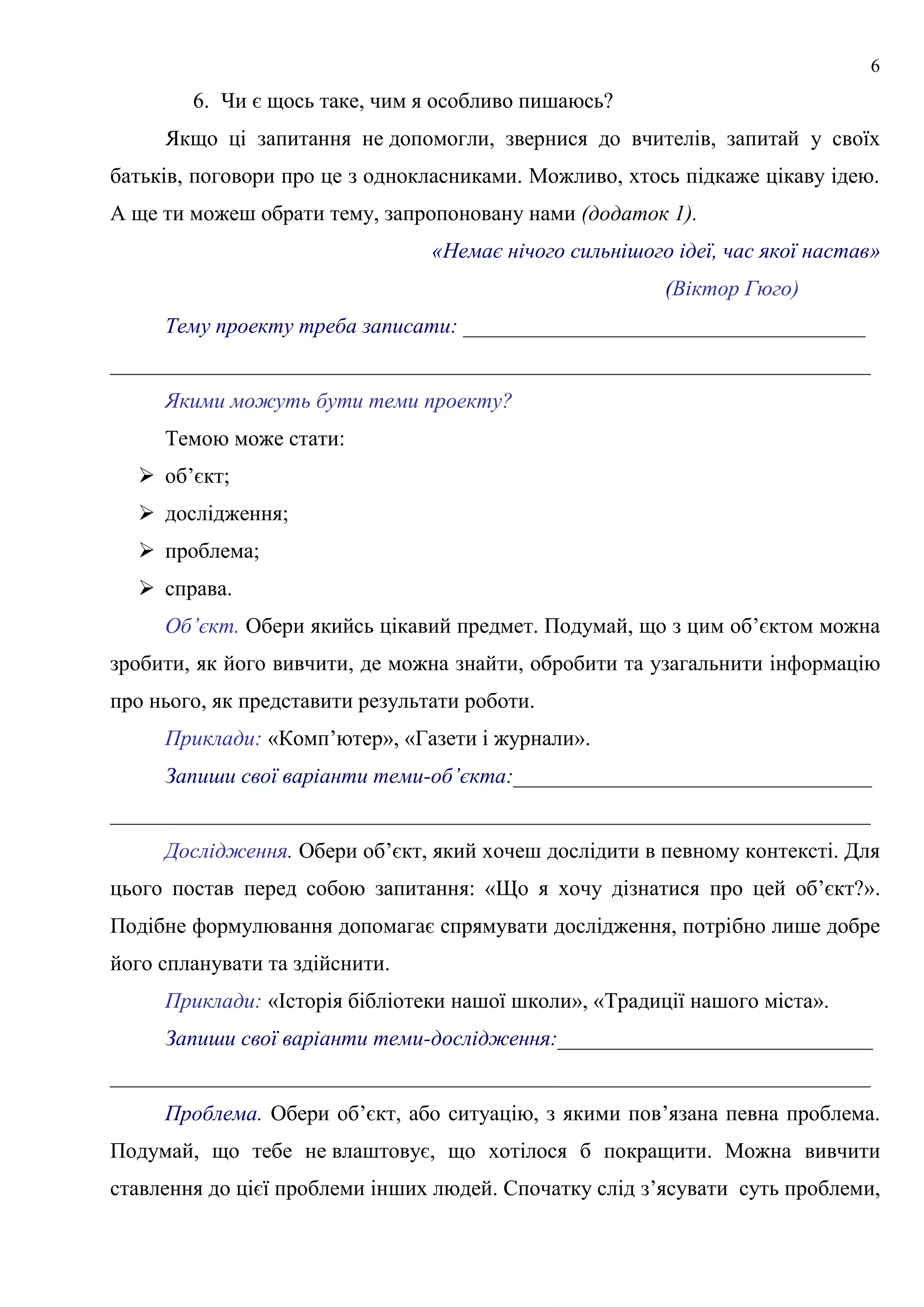 6
6. Чи є щось таке, чим я особливо пишаюсь?
Якщо ці запитання не допомогли, звернися до вчителів, запитай у своїх
батьків, поговори про це з однокласниками. Можливо, хтось підкаже цікаву ідею.
А ще ти можеш обрати тему, запропоновану нами (додаток 1).
«Немає нічого сильнішого ідеї, час якої настав»
(Віктор Гюго)
Тему проекту треба записати: _____________________________________
______________________________________________________________________
Якими можуть бути теми проекту?
Темою може стати:
 об’єкт;
 дослідження;
 проблема;
 справа.
Об’єкт. Обери якийсь цікавий предмет. Подумай, що з цим об’єктом можна
зробити, як його вивчити, де можна знайти, обробити та узагальнити інформацію
про нього, як представити результати роботи.
Приклади: «Комп’ютер», «Газети і журнали».
Запиши свої варіанти теми-об’єкта:_________________________________
______________________________________________________________________
Дослідження. Обери об’єкт, який хочеш дослідити в певному контексті. Для
цього постав перед собою запитання: «Що я хочу дізнатися про цей об’єкт?».
Подібне формулювання допомагає спрямувати дослідження, потрібно лише добре
його спланувати та здійснити.
Приклади: «Історія бібліотеки нашої школи», «Традиції нашого міста».
Запиши свої варіанти теми-дослідження:_____________________________
______________________________________________________________________
Проблема. Обери об’єкт, або ситуацію, з якими пов’язана певна проблема.
Подумай, що тебе не влаштовує, що хотілося б покращити. Можна вивчити
ставлення до цієї проблеми інших людей. Спочатку слід з’ясувати суть проблеми,
 