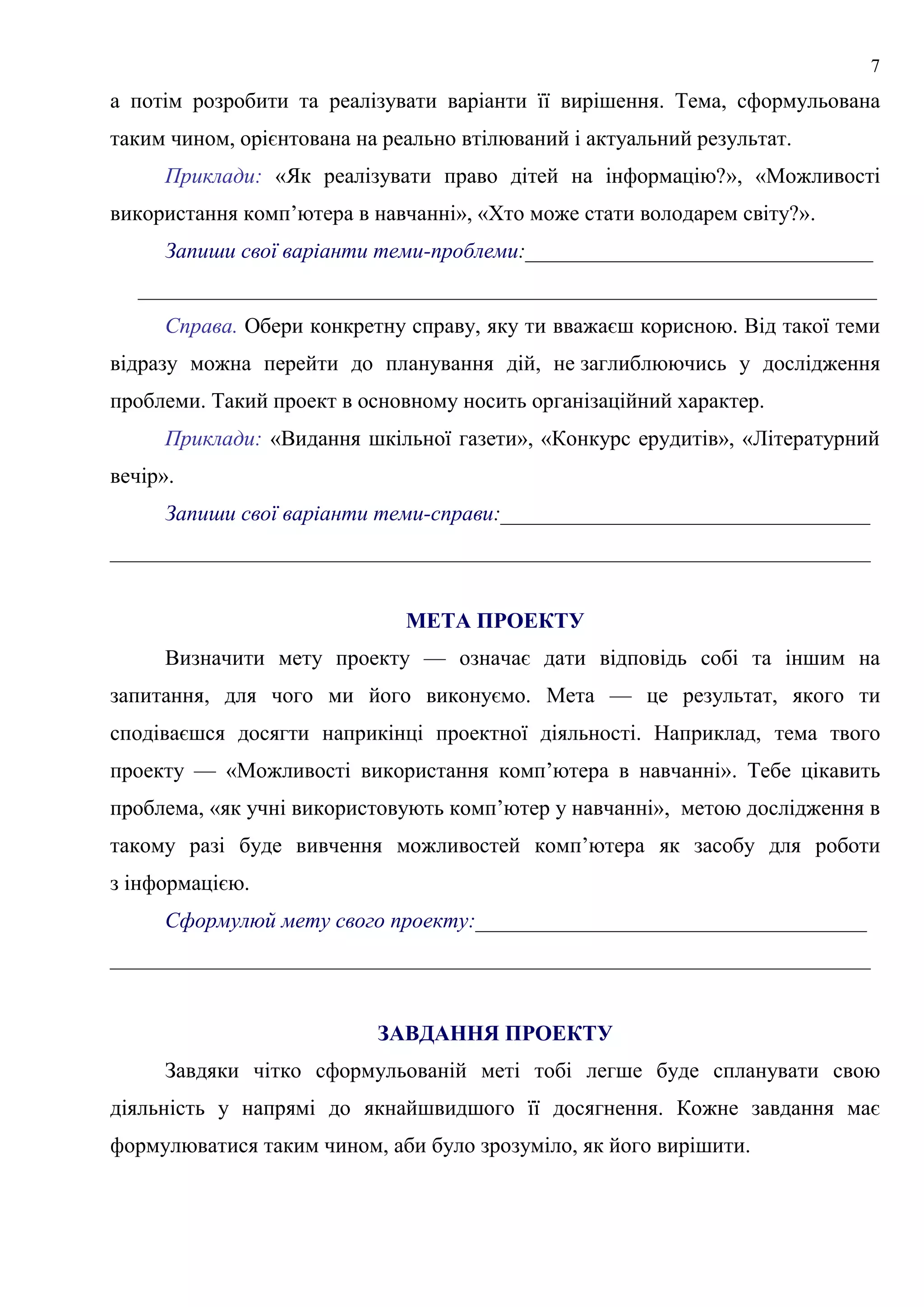 7
а потім розробити та реалізувати варіанти її вирішення. Тема, сформульована
таким чином, орієнтована на реально втілюваний і актуальний результат.
Приклади: «Як реалізувати право дітей на інформацію?», «Можливості
використання комп’ютера в навчанні», «Хто може стати володарем світу?».
Запиши свої варіанти теми-проблеми:________________________________
____________________________________________________________________
Справа. Обери конкретну справу, яку ти вважаєш корисною. Від такої теми
відразу можна перейти до планування дій, не заглиблюючись у дослідження
проблеми. Такий проект в основному носить організаційний характер.
Приклади: «Видання шкільної газети», «Конкурс ерудитів», «Літературний
вечір».
Запиши свої варіанти теми-справи:__________________________________
______________________________________________________________________
МЕТА ПРОЕКТУ
Визначити мету проекту — означає дати відповідь собі та іншим на
запитання, для чого ми його виконуємо. Мета — це результат, якого ти
сподіваєшся досягти наприкінці проектної діяльності. Наприклад, тема твого
проекту — «Можливості використання комп’ютера в навчанні». Тебе цікавить
проблема, «як учні використовують комп’ютер у навчанні», метою дослідження в
такому разі буде вивчення можливостей комп’ютера як засобу для роботи
з інформацією.
Сформулюй мету свого проекту:____________________________________
______________________________________________________________________
ЗАВДАННЯ ПРОЕКТУ
Завдяки чітко сформульованій меті тобі легше буде спланувати свою
діяльність у напрямі до якнайшвидшого її досягнення. Кожне завдання має
формулюватися таким чином, аби було зрозуміло, як його вирішити.
 
