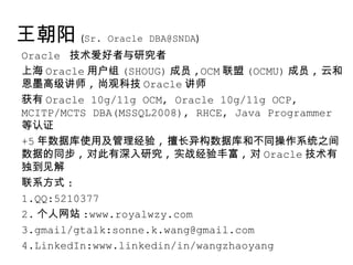 王朝阳 (Sr. Oracle DBA@SNDA)
Oracle 技术爱好者与研究者
上海 Oracle 用户组 (SHOUG) 成员 ,OCM 联盟 (OCMU) 成员 , 云和
恩墨高级讲师 , 尚观科技 Oracle 讲师
获有 Oracle 10g/11g OCM, Oracle 10g/11g OCP,
MCITP/MCTS DBA(MSSQL2008), RHCE, Java Programmer
等认证
+5 年数据库使用及管理经验 , 擅长异构数据库和不同操作系统之间
数据的同步 , 对此有深入研究 , 实战经验丰富 , 对 Oracle 技术有
独到见解
联系方式 :
1.QQ:5210377
2. 个人网站 :www.royalwzy.com
3.gmail/gtalk:sonne.k.wang@gmail.com
4.LinkedIn:www.linkedin/in/wangzhaoyang
 