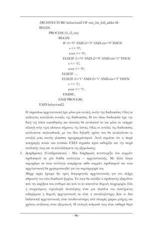 – 96 –
ARCHITECTURE behavioral2 OF one_bit_full_adder IS
BEGIN
PROCESS (i1, i2, cin)
BEGIN
IF i1=’0’ AND i2=’0’ AND cin=’0’ THEN
s <= ‘0’;
cout <= ‘0’;
ELSEIF i1=’0’ AND i2=’0’ AND cin=’1’ THEN
s <= ‘1’;
cout <= ‘0’;
ELSEIF …
ELSEIF i1=’1’ AND i2=’1’ AND cin=’1’ THEN
s <= ‘1’;
cout <= ‘1’;
ENDIF;
END PROCESS;
END behavioral2;
Η παραπάνω αρχιτεκτονική έχει µόνο µια εντολή, αυτήν της διαδικασίας. Ολες οι
υπόλοιπες αποτελούν εντολές της διαδικασίας. Η πιο πάνω διαδικασία έχει την
δική της λίστα ευαισθησίας και συνεπώς θα εκτελεστεί αν και µόνο αν υπάρχει
αλλαγή στην τιµή κάποιου σήµατος της λίστας. Ολες οι εντολές της διαδικασίας
εκτελούνται ακολουθιακά, µε τον ίδιο δηλαδή τρόπο που θα εκτελούνταν οι
εντολές µιας κοινής γλώσσας προγραµµατισµού. Αυτό σηµαίνει ότι η σειρά
αναγραφής αυτών των εντολών ΕΧΕΙ σηµασία αφού καθορίζει και την σειρά
εκτέλεσής τους και τα αποτελέσµατα της εξοµοίωσης.
3. ∆ιαρθρώσεις (Configurations) : Μια διάρθρωση αντιστοιχίζει ένα κοµµάτι
σχεδιασµού σε µία δυάδα οντότητας – αρχιτεκτονικής. Με άλλα λόγια
περιγράφει σε ποια οντότητα αναφέρεται κάθε κοµµάτι σχεδιασµού και ποια
αρχιτεκτονική θα χρησιµοποιηθεί για την συµπεριφορά του.
Μέχρι ώρας έχουµε δει τρεις διαφορετικές αρχιτεκτονικές για τον πλήρη
αθροιστή του ενός δυαδικού ψηφίου. Το ποια θα επιλέξει ο σχεδιαστής εξαρτάται
από την ακρίβεια που επιθυµεί και από το αν απαιτείται δοµική πληροφορία. Εάν
η στοχευόµενη τεχνολογία υλοποίησης είναι µια πλακέτα του συστήµατος
ενδεχόµενα η δοµική αρχιτεκτονική να είναι η καταλληλότερη. Και οι δύο
behavioral αρχιτεκτονικές είναι αποδοτικότερες από πλευράς χώρου µνήµης και
χρόνου εκτέλεσης στον εξοµοιωτή. Η επιλογή ανάµεσά τους είναι καθαρά θέµα
 