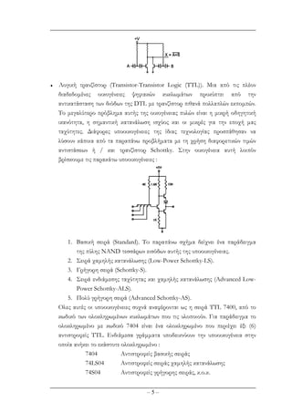 – 5 –
♦ Λογική τρανζίστορ (Transistor-Transistor Logic (TTL)). Μια από τις πλέον
διαδεδοµένες οικογένειες ψηφιακών κυκλωµάτων προκύπτει από την
αντικατάσταση των διόδων της DTL µε τρανζίστορ πιθανά πολλαπλών εκποµπών.
Το µεγαλύτερο πρόβληµα αυτής της οικογένειας πυλών είναι η µικρή οδηγητική
ικανότητα, η σηµαντική κατανάλωση ισχύος και οι µικρές για την εποχή µας
ταχύτητες. ∆ιάφορες υποοικογένειες της ίδιας τεχνολογίας προσπάθησαν να
λύσουν κάποια από τα παραπάνω προβλήµατα µε τη χρήση διαφορετικών τιµών
αντιστάσεων ή / και τρανζίστορ Schottky. Στην οικογένεια αυτή λοιπόν
βρίσκουµε τις παρακάτω υποοικογένειες :
1. Βασική σειρά (Standard). To παραπάνω σχήµα δείχνει ένα παράδειγµα
της πύλης NAND τεσσάρων εισόδων αυτής της υποοικογένειας.
2. Σειρά χαµηλής κατανάλωσης (Low-Power Schottky-LS).
3. Γρήγορη σειρά (Schottky-S).
4. Σειρά ενδιάµεσης ταχύτητας και χαµηλής κατανάλωσης (Advanced Low-
Power Schottky-ALS).
5. Πολύ γρήγορη σειρά (Advanced Schottky-AS).
Ολες αυτές οι υποοικογένειες συχνά αναφέρονται ως η σειρά ΤΤL 7400, από το
κωδικό των ολοκληρωµένων κυκλωµάτων που τις υλοποιούν. Για παράδειγµα το
ολοκληρωµένο µε κωδικό 7404 είναι ένα ολοκληρωµένο που περιέχει έξι (6)
αντιστροφείς ΤΤL. Ενδιάµεσα γράµµατα υποδεικνύουν την υποοικογένεια στην
οποία ανήκει το εκάστοτε ολοκληρωµένο :
7404 Αντιστροφείς βασικής σειράς
74LS04 Αντιστροφείς σειράς χαµηλής κατανάλωσης
74S04 Aντιστροφείς γρήγορης σειράς, κ.ο.κ.
 