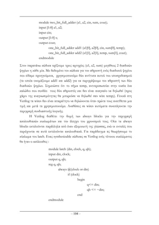 – 104 –
module two_bit_full_adder (a1, a2, cin, sum, cout);
input [1:0] a1, a2;
input cin;
output [1:0] s;
output cout;
one_bit_full_adder add1 (a1[0], a2[0], cin, sum[0], temp);
one_bit_full_adder add2 (a1[1], a2[1], temp, sum[1], cout);
endmodule
Στον παραπάνω κώδικα ορίζουµε τρεις αρτηρίες (a1, a2, sum) µεγέθους 2 δυαδικών
ψηφίων η κάθε µία. Με δεδοµένο τον κώδικα για τον αθροιστή ενός δυαδικού ψηφίου
που είδαµε προηγούµενα, χρησιµοποιούµε δύο αντίτυπα αυτού του υποσχεδιασµού
(τα οποία ονοµάζουµε add1 και add2) για να περιγράψουµε τον αθροιστή των δύο
δυαδικών ψηφίων. Σηµειώστε ότι το σήµα temp, αντιπροσωπεύει στην ουσία ένα
καλώδιο που συνδέει τους δύο αθροιστές και δεν είναι αναγκαίο να δηλωθεί (προς
χάριν της αναγνωσιµότητας θα µπορούσε να δηλωθεί σαν wire temp;). Γενικά στη
Verilog τα wires δεν είναι απαραίτητο να δηλώνονται όταν πρώτα τους ανατίθεται µια
τιµή και µετά τα χρησιµοποιούµε. Αναθέσεις σε wires αυτόµατα συνεπάγονται την
περιγραφή συνδυαστικής λογικής.
H Verilog διαθέτει την δοµή των always blocks για την περιγραφή
ακολουθιακών κυκλωµάτων και τον έλεγχο του χρονισµού τους. Ολα τα always
blocks εκτελούνται παράλληλα από έναν εξοµοιωτή της γλώσσας, ενώ οι εντολές που
περιέχονται σε αυτά εκτελούνται ακολουθιακά. Για παράδειγµα ας θεωρήσουµε το
κύκλωµα του latch. Ενας synthesizable κώδικας σε Verilog ενός τέτοιου κυκλώµατος
θα ήταν ο ακόλουθος :
module latch (din, clock, q, qb);
input din, clock;
output q, qb;
reg q, qb;
always @(clock or din)
if (clock)
begin
q<= din;
qb <= ~din;
end
endmodule
 