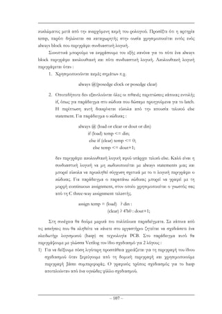 – 107 –
κυκλώµατος µετά από την ανερχόµενη ακµή του ρολογιού. Προσέξτε ότι η αρτηρία
temp, παρότι δηλώνεται σα καταχωρητής στην ουσία χρησιµοποιείται εντός ενός
always block που περιγράφει συνδυαστική λογική.
Συνοπτικά µπορούµε να εκφράσουµε τον εξής κανόνα για το πότε ένα always
block περιγράφει ακολουθιακή και πότε συνδυαστική λογική. Ακολουθιακή λογική
περιγράφεται όταν :
1. Χρησιµοποιούνται ακµές σηµάτων π.χ.
always @(posedge clock or posedge clear)
2. Οποτεδήποτε δεν εξαντλούνται όλες οι πιθανές περιπτώσεις κάποιας εντολής
if, όπως για παράδειγµα στο κώδικα που δώσαµε προηγούµενα για το latch.
Η περίπτωση αυτή διακρίνεται εύκολα από την απουσία τελικού else
statement. Για παράδειγµα ο κώδικας :
always @ (load or clear or dout or din)
if (load) temp <= din;
else if (clear) temp <= 0;
else temp <= dout+1;
δεν περιγράφει ακολουθιακή λογική αφού υπάρχει τελικό else. Καλό είναι η
συνδυαστική λογική να µη κωδικοποιείται µε always statements µιας και
µπορεί εύκολα να προκληθεί σύγχυση σχετικά µε το τι λογική περιγράφει ο
κώδικας. Για παράδειγµα ο παραπάνω κώδικας µπορεί να γραφεί µε τη
µορφή continuous assignment, στον οποίο χρησιµοποιείται ο γνωστός σας
από τη C three-way assignment τελεστής.
assign temp = (load) ? din :
(clear) ? 4’b0 : dout+1;
Στη συνέχεια θα δούµε µερικά πιο πολύπλοκα παραδείγµατα. Σε κάποια από
τις ασκήσεις που θα κληθείτε να κάνετε στο εργαστήριο ζητείται να σχεδιάσετε ένα
κλειδωτήρι λογισµικού (hasp) σε τεχνολογία PCB. Στο παράδειγµα αυτό θα
περιγράψουµε µε γλώσσα Verilog τον ίδιο σχεδιασµό για 2 λόγους :
1) Για να δείξουµε πόση λιγότερη προσπάθεια χρειάζεται για τη περιγραφή του ίδιου
σχεδιασµού όταν ξεφεύγουµε από τη δοµική περιγραφή και χρησιµοποιούµε
περιγραφή βάσει συµπεριφοράς. O γραφικός τρόπος σχεδιασµός για το hasp
αποτελούνταν από ένα ογκώδες φύλλο σχεδιασµού.
 