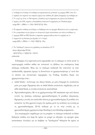 – 110 –
// σταθερές στη Verilog. Οι σταθερές αντιπροσωπεύονται µε literals της µορφής Χ'ΒV, όπου Χ ο
// αριθµός των σηµάτων που παίρνουν µέρος στην ανάθεση, Β η βάση αναγραφής της σταθεράς και
// V η τιµή της. Ετσι το 1'b0 σηµαίνει η δυαδική τιµή 0 εκφρασµένη σε µήκος ενός δυαδικού
// ψηφίου, ενώ 4'hF, σηµαίνει η δεκαεξαδική ποσότητα F εκφρασµένη σε 4 δυαδικά ψηφία.
assign PD = (PREn == 1'b0) ? DOUT[7:0] : 8'bz;
// Η παρακάτω ανάθεση αυτή δείχνει το διάβασµα από την αρτηρία. Φυσικά σε αυτή τη περίπτωση
// θα µπορούσαµε να µην έχουµε τον αποµονωτή τριών καταστάσεων και απλά να συνδέαµε τις
// γραµµές DIN και PD. Ωστόσο η παρακάτω γραµµή κώδικα κάνει ότι ακριβώς και το
// σχηµατικό της άσκησης (µη ξεχνάµε το 1ο στόχο).
assign DIN = (PWEn == 1'b0) ? PD[7:0] : 8'bz;
// Το "κλείδωµα", έγκειται στη πρόσθεση του δεκαδικού 127 !!!
always @(posedge PCLK)
DOUT[7:0] <= DIN[7:0] + 8'd127;
endmodule
Ενδιαφέρον στη περίπτωση αυτή παρουσιάζει και το κύκλωµα το οποίο γεννά τις
κυµατοµορφές εισόδου καθώς και πιστοποιεί τις εξόδους του κυκλώµατος hasp
(κύκλωµα testbench). Μιας και το κύκλωµα testbench δεν απαιτείται να είναι
synthesizable, προφανώς έχουµε τη δυνατότητα να χρησιµοποιήσουµε γι’ αυτό όλο
το σύνολο των συντακτικών περιγραφών της Verilog. Συνήθεις δοµές που
χρησιµοποιούµε είναι :
♦ initial blocks : αντίστοιχα των always blocks, µε µόνη διαφορά ότι εκτελούνται
µόνο µια φορά. Προφανώς όλα τα initial blocks εκτελούνται παράλληλα, ενώ σε
κάθε initial block, οι εντολές εκτελούνται ακολουθιακά.
♦ Χρονοκαθυστερήσεις. Με το να χρησιµοποιούµε #Χ statements πριν από κάποια
εντολή της γλώσσας, εισάγουµε χρονοκαθυστέρηση Χ µονάδων εξοµοίωσης.
Προφανώς η εντολή που ακολουθεί κάποια µε χρονοκαθυστέρηση Χ µονάδων είτε
εκτελείται την ίδια χρονική στιγµή, είτε αµέσως µετά την εκτέλεση της εντολής µε
τη χρονοκαθυστέρηση (Χ+δ) ανάλογα µε το αν στην εντολή µε τη
χρονοκαθυστέρηση χρησιµοποιούµε blocking ή non-blocking assignments.
Στο συγκεκριµένο παράδειγµα για να µπορέσει το κύκλωµα testbench να δώσει
δεδοµένα εισόδου στο hasp θα πρέπει να µπορεί να οδηγήσει την αρτηρία τριών
καταστάσεων. Επιπλέον για να διαβάσει τα "κλειδωµένα" δεδοµένα θα πρέπει να
 