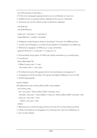 – 125 –
reg [5:0] read_data_0, read_data_1;
// Oι δύο αυτοί καταχωρητές χρησιµοποιούνται για την αποθήκευση των τιµών που
// διαβάζονται από τις σειριακές εισόδους. Χρειάζονται δύο µιας και η διαδικασία
// ανάγνωσης από τους δύο αισθητές µπορεί να εξελίσσεται παράλληλα
wire [6:0] sum;
wire [5:0] difference;
assign sum = read_data_1 + read_data_0;
assign difference = sum[6:1] - threshold ;
// Η άθροιση των δύο δειγµάτων οδηγεί σε αποτέλεσµα 7 bit (sum). Tα 6 ΜSB µας δίνουν
// τη µέση τιµή. Η διαφορά µε το κατώφλι θα µας οδηγήσει στη διαµόρφωση των εξόδων µας
// Εδώ ξεκινά η περιγραφή του FSM µας µε τις τρεις καταστάσεις.
parameter [1:0] start = 0, read_data = 1, comp_out =2;
// Η ακολουθιακή λογική πρώτα. Το FSM τυχόν αλλάζει καταστάσεις µε την ανοδική ακµή
// του ρολογιού.
always @(posedge Clk)
if (Reset) current_state <= start;
else current_state <= next_state;
// Η συνδυαστική λογική. Εδώ χρησιµοποιείται ένας νέοεισαγόµενος καταχωρητής. Ο
// καταχωρητής αυτός θα µας δείχνει πότε έχουµε ολοκληρώσει διάβασµα και από τους δύο
// αισθητές θερµοκρασίας.
reg all_complete;
always@(current_state or Sensor_Data_Valid or all_complete)
case (current_state)
start : next_state = (Sensor_Data_Valid) ? read_data : start;
read_data : next_state = (all_complete) ? comp_out : (Sensor_Data_Valid) ? read_data : start;
comp_out : next_state = start ;
default : next_state = start;
endcase
// Φεύγουµε από τη κατάσταση αρχικοποίησης, όταν ένας από τους δύο αισθητές µας δώσει
// ένδειξη νέου δείγµατος και προχωράµε στον υπολογισµό νέων τιµών όταν διαβάσουµε και
// από τους δύο αισθητές.
 