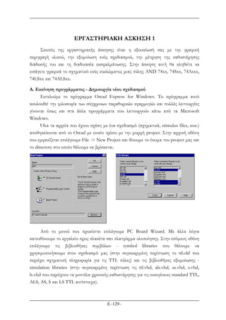 E–129–
ΕΡΓΑΣΤΗΡΙΑΚΗ ΑΣΚΗΣΗ 1
Σκοπός της εργαστηριακής άσκησης είναι η εξοικείωσή σας µε την γραφική
περιγραφή υλικού, την εξοµοίωση ενός σχεδιασµού, την µέτρηση της καθυστέρησης
διάδοσής του και τη διαδικασία εκσφαλµάτωσης. Στην άσκηση αυτή θα κληθείτε να
εισάγετε γραφικά το σχηµατικό ενός κυκλώµατος µιας πύλης AND 74xx, 74Sxx, 74Asxx,
74LSxx και 74ALSxx.
Α. Εκκίνηση προγράµµατος - ∆ηµιουργία νέου σχεδιασµού
Εκτελούµε το πρόγραµµα Orcad Express for Windows. Το πρόγραµµα αυτό
ακολουθεί την φιλοσοφία των σύγχρονων παραθυρικών εφαρµογών και πολλές λειτουργίες
γίνονται όπως και στα άλλα προγράµµατα που λειτουργούν κάτω από τα Microsoft
Windows.
Όλα τα αρχεία που έχουν σχέση µε ένα σχεδιασµό (σχηµατικά, stimulus files, κοκ.)
αποθηκεύονται από το Orcad µε ενιαίο τρόπο µε την µορφή project. Στην αρχική οθόνη
που εµφανίζεται επιλέγουµε File -> New Project και δίνουµε το όνοµα του project µας και
το directory στο οποίο θέλουµε να βρίσκεται.
Από το µενού που προκύπτει επιλέγουµε PC Board Wizard. Με άλλα λόγια
κατευθύνουµε το εργαλείο προς πλακέτα σαν πλατφόρµα υλοποίησης. Στην επόµενη οθόνη
επιλέγουµε τις βιβλιοθήκες συµβόλων - symbol libraries που θέλουµε να
χρησιµοποιήσουµε στον σχεδιασµό µας (στην συγκεκριµένη περίπτωση το ttl.old που
περιέχει σχηµατική πληροφορία για τις TTL πύλες) και τις βιβλιοθήκες εξοµοίωσης -
simulation libraries (στην συγκεκριµένη περίπτωση τις ttl.vhd, als.vhd, as.vhd, s.vhd,
ls.vhd που περιέχουν τα µοντέλα χρονικής καθυστέρησης για τις οικογένειες standard TTL,
ALS, AS, S και LS TTL αντίστοιχα).
 