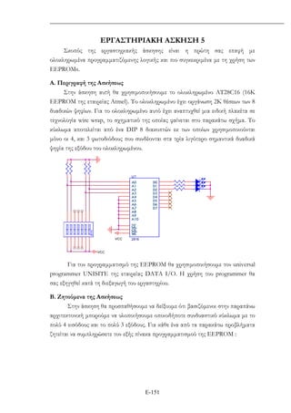 Ε-151
ΕΡΓΑΣΤΗΡΙΑΚΗ ΑΣΚΗΣΗ 5
Σκοπός της εργαστηριακής άσκησης είναι η πρώτη σας επαφή µε
ολοκληρωµένα προγραµµατιζόµενης λογικής και πιο συγκεκριµένα µε τη χρήση των
EEPROMs.
Α. Περιγραφή της Ασκήσεως
Στην άσκηση αυτή θα χρησιµοποιήσουµε το ολοκληρωµένο ΑΤ28C16 (16K
EEPROM της εταιρείας Atmel). Το ολοκληρωµένο έχει οργάνωση 2Κ θέσεων των 8
δυαδικών ψηφίων. Για το ολοκληρωµένο αυτό έχει αναπτυχθεί µια ειδική πλακέτα σε
τεχνολογία wire wrap, το σχηµατικό της οποίας φαίνεται στο παρακάτω σχήµα. Το
κύκλωµα αποτελείται από ένα DIP 8 διακοπτών εκ των οποίων χρησιµοποιούνται
µόνο οι 4, και 3 φωτοδιόδους που συνδέονται στα τρία λιγότερο σηµαντικά δυαδικά
ψηφία της εξόδου του ολοκληρωµένου.
VCC
VCC
U?
2816
A0
A1
A2
A3
A4
A5
A6
A7
A8
A9
A10
CE
OE
WE
D0
D1
D2
D3
D4
D5
D6
D7
Για τον προγραµµατισµό της EEPROM θα χρησιµοποιήσουµε τον universal
programmer UNISITE της εταιρείας DATA I/O. H χρήση του programmer θα
σας εξηγηθεί κατά τη διεξαγωγή του εργαστηρίου.
Β. Ζητούµενα της Ασκήσεως
Στην άσκηση θα προσπαθήσουµε να δείξουµε ότι βασιζόµενοι στην παραπάνω
αρχιτεκτονική µπορούµε να υλοποιήσουµε οποιοδήποτε συνδυαστικό κύκλωµα µε το
πολύ 4 εισόδους και το πολύ 3 εξόδους. Για κάθε ένα από τα παρακάτω προβλήµατα
ζητείται να συµπληρώσετε τον εξής πίνακα προγραµµατισµού της ΕΕPROM :
 