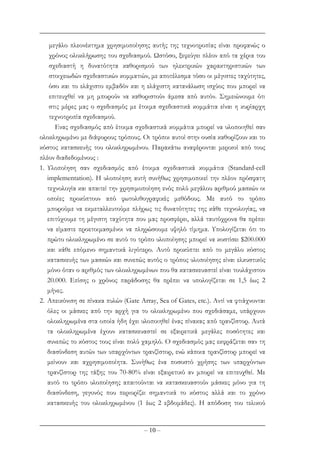– 10 –
µεγάλο πλεονέκτηµα χρησιµοποίησης αυτής της τεχνοτροπίας είναι προφανώς ο
χρόνος ολοκλήρωσης του σχεδιασµού. Ωστόσο, ξεφεύγει πλέον από τα χέρια του
σχεδιαστή η δυνατότητα καθορισµού των ηλεκτρικών χαρακτηριστικών των
στοιχειωδών σχεδιαστικών κοµµατιών, µε αποτέλεσµα τόσο οι µέγιστες ταχύτητες,
όσο και το ελάχιστο εµβαδόν και η ελάχιστη κατανάλωση ισχύος που µπορεί να
επιτευχθεί να µη µπορούν να καθοριστούν άµεσα από αυτόν. Σηµειώνουµε ότι
στις µέρες µας ο σχεδιασµός µε έτοιµα σχεδιαστικά κοµµάτια είναι η κυρίαρχη
τεχνοτροπία σχεδιασµού.
Ενας σχεδιασµός από έτοιµα σχεδιαστικά κοµµάτια µπορεί να υλοποιηθεί σαν
ολοκληρωµένο µε διάφορους τρόπους. Οι τρόποι αυτοί στην ουσία καθορίζουν και το
κόστος κατασκευής του ολοκληρωµένου. Παρακάτω αναφέρονται µερικοί από τους
πλέον διαδεδοµένους :
1. Υλοποίηση σαν σχεδιασµός από έτοιµα σχεδιαστικά κοµµάτια (Standard-cell
implementation). Η υλοποίηση αυτή συνήθως χρησιµοποιεί την πλέον πρόσφατη
τεχνολογία και απαιτεί την χρησιµοποίηση ενός πολύ µεγάλου αριθµού µασκών οι
οποίες προκύπτουν από φωτολιθογραφικές µεθόδους. Με αυτό το τρόπο
µπορούµε να εκµεταλλευτούµε πλήρως τις δυνατότητες της κάθε τεχνολογίας, να
επιτύχουµε τη µέγιστη ταχύτητα που µας προσφέρει, αλλά ταυτόχρονα θα πρέπει
να είµαστε προετοιµασµένοι να πληρώσουµε υψηλό τίµηµα. Υπολογίζεται ότι το
πρώτο ολοκληρωµένο σε αυτό το τρόπο υλοποίησης µπορεί να κοστίσει $200.000
και κάθε επόµενο σηµαντικά λιγότερο. Αυτό προκύπτει από το µεγάλο κόστος
κατασκευής των µασκών και συνεπώς αυτός ο τρόπος υλοποίησης είναι ελκυστικός
µόνο όταν ο αριθµός των ολοκληρωµένων που θα κατασκευαστεί είναι τουλάχιστον
20.000. Επίσης ο χρόνος παράδοσης θα πρέπει να υπολογίζεται σε 1,5 έως 2
µήνες.
2. Απεικόνιση σε πίνακα πυλών (Gate Array, Sea of Gates, etc.). Αντί να φτιάχνονται
όλες οι µάσκες από την αρχή για το ολοκληρωµένο που σχεδιάσαµε, υπάρχουν
ολοκληρωµένα στα οποία ήδη έχει υλοποιηθεί ένας πίνακας από τρανζίστορ. Αυτά
τα ολοκληρωµένα έχουν κατασκευαστεί σε εξαιρετικά µεγάλες ποσότητες και
συνεπώς το κόστος τους είναι πολύ χαµηλό. Ο σχεδιασµός µας εκφράζεται σαν τη
διασύνδεση αυτών των υπαρχόντων τρανζίστορ, ενώ κάποια τρανζίστορ µπορεί να
µείνουν και αχρησιµοποίητα. Συνήθως ένα ποσοστό χρήσης των υπαρχόντων
τρανζίστορ της τάξης του 70-80% είναι εξαιρετικό αν µπορεί να επιτευχθεί. Με
αυτό το τρόπο υλοποίησης απαιτούνται να κατασκευαστούν µάσκες µόνο για τη
διασύνδεση, γεγονός που περιορίζει σηµαντικά το κόστος αλλά και το χρόνο
κατασκευής του ολοκληρωµένου (1 έως 2 εβδοµάδες). Η απόδοση του τελικού
 