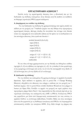 Ε-157
ΕΡΓΑΣΤΗΡΙΑΚΗ ΑΣΚΗΣΗ 7
Σκοπός αυτής της εργαστηριακής άσκησης είναι η εξοικείωσή σας µε την
διαδικασία της σύνθεσης κυκλωµάτων. Στην άσκηση αυτή θα κληθείτε να συνθέσετε
σε διάφορες τεχνολογίες FPGA µερικά κυκλώµατα.
A. ∆ιαµόρφωση των εισόδων της σύνθεσης
Για την διαδικασία της σύνθεσης θα χρησιµοποιήσουµε σαν πρώτη είσοδο τον
κώδικα για τον µετρητή των 7 δυαδικών ψηφίων που σας δόθηκε στην προηγούµενη
εργαστηριακή άσκηση. ∆εύτερη είσοδος θα αποτελέσει ένα κύτταρο ενός bitonic
sorter που περιγράφεται στον ακόλουθο κώδικα και θα πρέπει να το αποθηκεύσετε σε
ένα καινούργιο directory, έστω synth σαν bitonic.v :
module bitonic(i1,i2,o1,o2);
input [3:0] i1;
input [3:0] i2;
output [3:0] o1;
output [3:0] o2;
assign o1 = (i1 >= i2)? i1 : i2;
assign o2 = (i1 >= i2)? i2 : i1;
endmodule
Το πιο πάνω κύτταρο χρησιµοποιείται για την διάταξη των δεδοµένων εισόδου
(αρτηρίες i1, i2) στις εξόδους του (αρτηρίες o1, o2). Αν η είσοδος i1 είναι µεγαλύτερη
ή ίση (µικρότερη αντίστοιχα) από αυτήν του i2 τότε θα αναπαραχθεί στην έξοδο ο1
(ο2 αντίστοιχα) και η i2 στην έξοδο ο2 (ο1 αντίστοιχα).
Β. ∆ιαδικασία της σύνθεσης
Για την σύνθεση των κυκλωµάτων θα χρησιµοποιήσουµε το εργαλείο Leonardo
Spectrum. Αφού καλέσετε το εργαλείο, από το µενού File -> Change Working
Directory οδηγηθείτε στο directory που υπάρχει ο κώδικας για τον µετρητή των 7
δυαδικών ψηφίων. Από το µενού Flows επιλέξτε Synthesis Wizard και στην φόρµα το
button για Open Files. Επιλέξτε το αρχείο του µετρητή και αφού γυρίσετε στην
προηγούµενη φόρµα δώστε Next>. Σας παρουσιάζονται δύο επιλογές σχετικά µε την
τεχνολογία υλοποίησης του κυκλώµατός σας (ASIC ή FPGA). Επιλέγοντας FPGA
σας εµφανίζεται µια λίστα από διαφορετικούς κατασκευαστές για τους οποίους το
εργαλείο διαθέτει τις αντίστοιχες βιβλιοθήκες. Επιλέξτε Xilinx και στην καινούργια
λίστα που θα εµφανιστεί µε τις διαθέσιµες οικογένειες από FPGAs του συγκεκριµένου
κατασκευαστή, επιλέξτε την οικογένεια 4000Ε. Στην δεξιά πλευρά της φόρµας σας
 