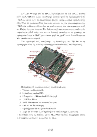 Ε-167
Στο ΧSA100 πέρα από το FPGA περιλαµβάνεται και ένα CPLD. Σκοπός
αυτού του CPLD είναι κυρίως να καθορίζει µε ποιον τρόπο θα προγραµµατιστεί το
FPGA. Αν και σε αυτήν την εργαστηριακή άσκηση χρησιµοποιούµε διασύνδεση του
XSA100 µε τη παράλληλη θύρα του υπολογιστή µας για τον προγραµµατισµό του
FPGA, µία εναλλακτική λύση, είναι να αποθηκεύσουµε τον προγραµµατισµό αυτό
στη Flash µνήµη της πλακέτας. Στη δεύτερη περίπτωση ο προγραµµατισµός αυτός
παραµένει στη flash ακόµα και µετά τη διακοπή του ρεύµατος και µπορούµε να
προγραµµατίζουµε το FPGA µας από εκεί χωρίς να χρειάζεται να διασυνδέουµε την
XSA100 κάποιον υπολογιστή.
Στο εργαστηριό σας, επαυξάνουµε τις δυνατότητες της ΧSA100 µε τη
προσθήκη σε αυτήν της πλακέτας επέκτασης (extension board) ΧST2 (δες εικόνα).
H πλακέτα αυτή προσφέρει επιπλέον στο σύστηµά µας :
1. Τέσσερα pushbuttons (4)
2. 8 διακόπτες σαν ένα DIP.
3. 2 7-segment LEDs και ένα LED bargraph
4. 128 KByte SRAM
5. 20-bit stereo codec και stereo in/out ports
6. USB 1.1 και RS-232 θύρες
7. Προσαρµογέα για σκληρό δίσκο IDE και
8. Χώρο για ανάπτυξη άλλων σχεδιασµών ή διασύνδεση µε άλλες κάρτες.
Η διασύνδεση αυτής της πλακέτας µε την XSA100 γίνεται όπως περιγράφεται επίσης
σε πίνακες του αρχείου που αναφέρθηκε πιο πάνω.
 