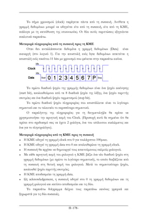 Π–178–
Το σήµα χρονισµού (clock) παράγεται πάντα από τη συσκευή. Αντίθετα η
γραµµή δεδοµένων µπορεί να οδηγείται είτε από τη συσκευή, είτε από τη ΚΜΕ,
ανάλογα µε τη κατεύθυνση της επικοινωνίας. Οι δύο αυτές περιπτώσεις εξηγούνται
αναλυτικά παρακάτω.
Μεταφορά πληροφορίας από τη συσκευή προς τη ΚΜΕ
Οταν δεν ανταλλάσσονται δεδοµένα η γραµµή δεδοµένων (Data) είναι
ανενεργή (στο λογικό 1). Για την αποστολή ενός byte δεδοµένων απαιτείται η
αποστολή ενός πακέτου 11 bits µε χρονισµό που φαίνεται στην παρακάτω εικόνα.
Το πρώτο δυαδικό ψηφίο της γραµµής δεδοµένων είναι ένα ψηφίο εκκίνησης
(start bit), ακολουθούµενο από τα 8 δυαδικά ψηφία της λέξης, ένα ψηφίο περιττής
ισοτιµίας και ένα δυαδικό ψηφίο τερµατισµού (stop bit).
Το πρώτο δυαδικό ψηφίο πληροφορίας που αποστέλλεται είναι το λιγότερο
σηµαντικό και το τελευταίο το περισσότερο σηµαντικό.
O παραλήπτης της πληροφορίας για τη δειγµατοληψία θα πρέπει να
χρησιµοποιήσει την αρνητική ακµή του Clock. (Προσοχή αυτό δε σηµαίνει ότι θα
πρέπει στο σχεδιασµό σας να έχετε 2 ρολόγια, ένα του υπόλοιπου κυκλώµατος και
ένα για το πληκτρολόγιο).
Μεταφορά πληροφορίας από τη ΚΜΕ προς τη συσκευή
♦ Η ΚΜΕ οδηγεί τη γραµµή clock στο 0 για τουλάχιστον 100µsec.
♦ H KME οδηγεί τη γραµµή data στο 0 και απελευθερώνει τη γραµµή clock.
♦ Η συσκευή θα αρχίσει να δηµιουργεί τους απαιτούµενους παλµούς ρολογιού.
♦ Mε κάθε αρνητική ακµή του ρολογιού η ΚΜΕ βάζει ένα νέο δυαδικό ψηφίο στη
γραµµή δεδοµένων (µε πρώτο το λιγότερο σηµαντικό), το οποίο διαβάζεται από
τη συσκευή στη θετική ακµή του ρολογιού. Μετά το σηµαντικότερο ψηφίο,
ακολουθεί ψηφίο περιττής ισοτιµίας.
♦ Η ΚΜΕ αποδεσµεύει τη γραµµή data.
♦ Ως acknowledgement, η συσκευή οδηγεί στο 0 τη γραµµή δεδοµένων και τη
γραµµή ρολογιού και κατόπιν αποδεσµεύει και τις δύο.
Το παρακάτω διάγραµµα δείχνει τους παραπάνω κανόνες γραφικά και
ξεχωριστά για τις δύο συσκευές.
 