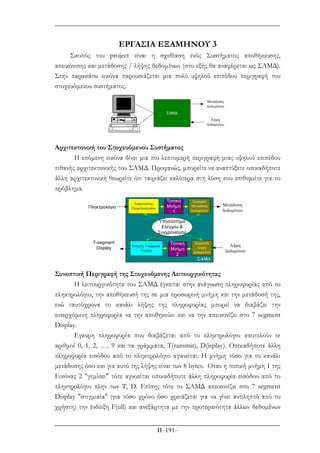 Π–191–
ΕΡΓΑΣΙΑ ΕΞΑΜΗΝΟΥ 3
Σκοπός του project είναι η σχεδίαση ενός Συστήµατος αποθήκευσης,
απεικόνισης και µετάδοσης / λήψης δεδοµένων (στο εξής θα αναφέρεται ως ΣΑΜ∆).
Στην παρακάτω εικόνα παρουσιάζεται µια πολύ υψηλού επιπέδου περιγραφή του
στοχευόµενου συστήµατος.
ΣΑΜ∆
Μετάδοση
∆εδοµένων
Λήψη
∆εδοµένων
Αρχιτεκτονική του Στοχευόµενου Συστήµατος
Η επόµενη εικόνα δίνει µια πιο λεπτοµερή περιγραφή µιας υψηλού επιπέδου
πιθανής αρχιτεκτονικής του ΣΑΜ∆. Προφανώς, µπορείτε να αναπτύξετε οποιαδήποτε
άλλη αρχιτεκτονική θεωρείτε ότι ταιριάζει καλύτερα στη λύση που επιθυµείτε για το
πρόβληµα.
Μετάδοση
∆εδοµένων
Λήψη
∆εδοµένων
ΣΑΜ∆
Αναγνώστης
ΠληκτρολογίουΠληκτρολόγιο
Οδηγός 7-segment
Display
7-segment
Display
Υποσύστηµα
Ελέγχου &
Συγχρονισµού
Τοπική
Μνήµη
1
Σειριακή
Μετάδοση
∆εδοµένων
Τοπική
Μνήµη
2
Σειριακή
Λήψη
∆εδοµένων
Συνοπτική Περιγραφή της Στοχευόµενης Λειτουργικότητας
Η λειτουργικότητα του ΣΑΜ∆ έγκειται στην ανάγνωση πληροφορίας από το
πληκτρολόγιο, την αποθήκευσή της σε µια προσωρινή µνήµη και την µετάδοσή της,
ενώ ταυτόχρονα το κανάλι λήψης της πληροφορίας µπορεί να διαβάζει την
εισερχόµενη πληροφορία να την αποθηκεύει και να την απεικονίζει στο 7 segment
Display.
Εγκυρη πληροφορία που διαβάζεται από το πληκτρολόγιο αποτελούν οι
αριθµοί 0, 1, 2, …, 9 και τα γράµµατα, T(ransmit), D(isplay). Οποιαδήποτε άλλη
πληροφορία εισόδου από το πληκτρολόγιο αγνοείται. Η µνήµη τόσο για το κανάλι
µετάδοσης όσο και για αυτό της λήψης είναι των 8 bytes. Οταν η τοπική µνήµη 1 της
Εικόνας 2 "γεµίσει" τότε αγνοείται οποιαδήποτε άλλη πληροφορία εισόδου από το
πληκτρολόγιο πλην των T, D. Επίσης τότε το ΣΑΜ∆ απεικονίζει στο 7 segment
Display "στιγµιαία" (για τόσο χρόνο όσο χρειάζεται για να γίνει αντιληπτό από το
χρήστη) την ένδειξη F(ull) και ανεξάρτητα µε την προτεραιότητα άλλων δεδοµένων
 