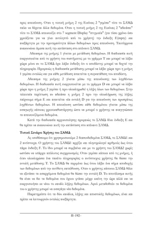 Π–192–
προς απεικόνιση. Oταν η τοπική µνήµη 2 της Εικόνας 2 "γεµίσει" τότε το ΣΑΜ∆
παύει να δέχεται άλλα δεδοµένα. Oταν η τοπική µνήµη 2 της Εικόνας 2 "αδειάσει"
τότε το ΣΑΜ∆ απεικονίζει στο 7 segment Display "στιγµιαία" (για τόσο χρόνο όσο
χρειάζεται για να γίνει αντιληπτό από το χρήστη) την ένδειξη Ε(mpty) και
ανεξάρτητα µε την προτεραιότητα άλλων δεδοµένων προς απεικόνιση. Ταυτόχρονα
ανακοινώνει άµεσα αυτή την κατάσταση στο απέναντι ΣΑΜ∆.
Αδειασµα της µνήµης 1 γίνεται µε µετάδοση δεδοµένων. Η διαδικασία αυτή
ενεργοποιείται από το χρήστη του συστήµατος µε το γράµµα Τ και µπορεί να λάβει
χώρα µόνο αν το ΣΑΜ∆ έχει λάβει ένδειξη ότι ο αποδέκτης µπορεί να δεχτεί την
πληροφορία. Προφανώς η διαδικασία µετάδοσης µπορεί να λάβει χώρα πριν η µνήµη
1 γεµίσει εντελώς και για κάθε µετάδοση απαιτείται η συγκατάθεση του αποδέκτη.
Αδειασµα της µνήµης 2 γίνεται µέσω της απεικόνισης των ληφθέντων
δεδοµένων. Η διαδικασία αυτή ενεργοποιείται µε το γράµµα D και µπορεί να λάβει
χώρα πριν η µνήµη 2 γεµίσει ή πριν ολοκληρωθεί η λήψη όλων των δεδοµένων. Στην
τελευταία περίπτωση αν αδειάσει η µνήµη 2 πριν την ολοκλήρωση της λήψης
παίρνουµε σήµα Ε και απαιτείται νέα εντολή D για την απεικόνιση των προσφάτως
ληφθέντων δεδοµένων. Η απεικόνιση ωστόσο κάθε δεδοµένου γίνεται µέσω της
εισαγωγής κάποιας χρονοκαθυστέρησης ώστε να µπορεί ο χρήστης να αναγιγνώσκει
τα απεικονιζόµενα δεδοµένα.
Κατά την διαδικασία αρχικοποίησης προφανώς το ΣΑΜ∆ δίνει ένδειξη Ε και
θα πρέπει να ανακοινώνει αυτή την κατάσταση στο απέναντι ΣΑΜ∆.
Τυπικό Σενάριο Χρήσης του ΣΑΜ∆
Ας υποθέσουµε ότι χρησιµοποιούµε 2 διασυνδεδεµένα ΣΑΜ∆, το ΣΑΜ∆1 και
2 αντίστοιχα. Ο χρήστης του ΣΑΜ∆1 αρχίζει και πληκτρολογεί αριθµούς έως ότου
πάρει ένδειξη F. Το ίδιο µπορεί να συµβαίνει και µε το χρήστη του ΣΑΜ∆2 χωρίς
ωστόσο να υπάρχει απόλυτος συγχρονισµός. Oταν γεµίσει κάποια από τις µνήµες, ή
όταν ολοκληρώσει ένα πακέτο πληροφορίας ο αντίστοιχος χρήστης θα δώσει την
εντολή µετάδοσης Τ. Το ΣΑΜ∆ θα περιµένει έως ότου λάβει ένα σήµα αποδοχής
των δεδοµένων από την αντίθετη κατεύθυνση. Οταν ο χρήστης κάποιου ΣΑΜ∆ θέλει
να εξετάσει τα εισερχόµενα δεδοµένα θα δώσει την εντολή D. Το αποτέλεσµα αυτής
θα είναι να δει τα δεδοµένα που έχουν φτάσει µέχρι εκείνη την ώρα αλλά και να
ενεργοποιήσει εκ νέου το κανάλι λήψης δεδοµένων. Αφού µεταδοθούν τα δεδοµένα
του ο χρήστης µπορεί να εισαγάγει νέα δεδοµένα.
Παρατηρείστε ότι τα δύο κανάλια, λήψης και αποστολής δεδοµένων, είναι και
πρέπει να λειτουργούν εντελώς ανεξάρτητα.
 