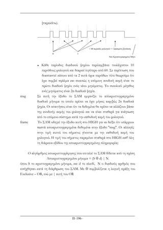 Π–196–
[παρακάτω).
0 1
> 60 περίοδοι ρολογιού => Σπασµένη Σύνδεση
Nέο Κρυπτογραφηµένο Μήνυ
♦ Κάθε περίοδος δυαδικού ψηφίου περιλαµβάνει τουλάχιστον 10
περιόδους ρολογιού και διαρκεί λιγότερο από 60. Σε περίπτωση που
διασπαστεί κάποιο από τα 2 αυτά όρια περιόδων τότε θεωρούµε ότι
έχει συµβεί σφάλµα και συνεπώς η επόµενη ανοδική ακµή είναι το
πρώτο δυαδικό ψηφίο ενός νέου µηνύµατος. Το συνολικό µέγεθος
ενός µηνύµατος είναι 2n δυαδικά ψηφία.
msg Σε αυτή την έξοδο το ΣΑΜ εµφανίζει το αποκρυπτογραφηµένο
δυαδικό µήνυµα το οποίο πρέπει να έχει µήκος ακριβώς 2n δυαδικά
ψηφία. Οι απαιτήσεις είναι ότι τα δεδοµένα θα πρέπει να αλλάζουν βάσει
της ανοδικής ακµής του ρολογιού και να είναι σταθερά για ανάγνωση
από το επόµενο σύστηµα κατά την καθοδική ακµή του ρολογιού.
frame Το ΣΑΜ οδηγεί την έξοδο αυτή στο HIGH για να δείξει ότι υπάρχουν
σωστά αποκρυπτογραφηµένα δεδοµένα στην έξοδο "msg". Οι αλλαγές
στην τιµή αυτού του σήµατος γίνονται µε την καθοδική ακµή του
ρολογιού. Η τιµή του σήµατος παραµένει σταθερά στο HIGH καθ' όλη
τη διάρκεια εξόδου της αποκρυπτογραφηµένης πληροφορίας
Ο αλγόριθµος αποκρυπτογράφησης που επιτελεί το ΣΑΜ δίδεται από τη σχέση
Αποκρυπτογραφηµένο µήνυµα = (S ⊕ d) | N
όπου S το κρυπτογραφηµένο µήνυµα, και d το κλειδί, Ν ο δυαδικός αριθµός που
εισήχθησαν κατά τη διάρθρωση του ΣΑΜ. Με ⊕ συµβολίζεται η λογική πράξη του
Exclusive – OR, ενώ µε | αυτή του OR
 