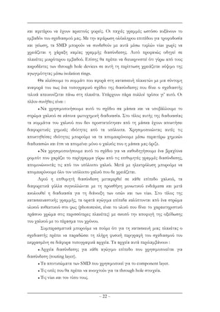 – 22 –
και αφετέρου να έχουν αρκετούς φορείς. Οι παχιές γραµµές ωστόσο αυξάνουν το
εµβαδόν του σχεδιασµού µας. Με την αφιέρωση ολόκληρου επιπέδου για τροφοδοσία
και γείωση, τα SMD µπορούν να συνδεθούν µε αυτά µέσω τυφλών vias χωρίς να
χρειάζεται η χάραξη καµίας γραµµής διασύνδεσης. Αυτό προφανώς οδηγεί σε
πλακέτες µικρότερου εµβαδού. Επίσης θα πρέπει να διευκρινιστεί ότι γύρω από τoυς
ακροδέκτες των through hole devices σε αυτή τη περίπτωση χρειάζεται κόψιµο της
αγωγιµότητας µέσω isolation rings.
Θα κλείσουµε το κοµµάτι που αφορά στη κατασκευή πλακετών µε µια σύντοµη
αναφορά του πως ένα τοπογραφικό σχέδιο της διασύνδεσης που δίνει ο σχεδιαστής
τελικά απεικονίζεται πάνω στη πλακέτα. Υπάρχουν πάρα πολλοί τρόποι γι’ αυτό. Οι
πλέον συνήθεις είναι :
♦ Να χρησιµοποιήσουµε αυτό το σχέδιο σα µάσκα και να υποβάλλουµε το
στρώµα χαλκού σε κάποια φωτοχηµική διαδικασία. Στο τέλος αυτής της διαδικασίας
τα κοµµάτια του χαλκού που δεν προστατεύτηκαν από τη µάσκα έχουν αποκτήσει
διαφορετικές χηµικές ιδιότητες από τα υπόλοιπα. Χρησιµοποιώντας αυτές τις
αποκτηθείσες ιδιότητες µπορούµε να τα αποµακρύνουµε µέσω περαιτέρω χηµικών
διαδικασιών και έτσι να αποµείνει µόνο ο χαλκός που η µάσκα µας όριζε.
♦ Να χρησιµοποιήσουµε αυτό το σχέδιο για να καθοδηγήσουµε ένα βραχίονα
ροµπότ που χαράζει το περίγραµµα γύρω από τις επιθυµητές γραµµές διασύνδεσης,
αποµονώνοντάς τις από τον υπόλοιπο χαλκό. Μετά µε ηλεκτρόλυση µπορούµε να
αποµακρύνουµε όλο τον υπόλοιπο χαλκό που δε χρειάζεται.
Αφού η επιθυµητή διασύνδεση µεταφερθεί σε κάθε επίπεδο χαλκού, τα
διαφορετικά φύλλα συγκολλώνται µε τη προσθήκη µονωτικού ενδιάµεσα και µετά
ακολουθεί η διαδικασία για τη διάνοιξη των οπών και των vias. Στο τέλος της
κατασκευαστικής γραµµής, τα ορατά αγώγιµα επίπεδα καλύπτονται από ένα στρώµα
υλικού ανθεκτικού στο φως (photoresist, είναι το υλικό που δίνει το χαρακτηριστικό
πράσινο χρώµα στις περισσότερες πλακέτες) µε σκοπό την αποφυγή της οξείδωσης
του χαλκού µε το πέρασµα του χρόνου.
Συµπερασµατικά µπορούµε να πούµε ότι για τη κατασκευή µιας πλακέτας ο
σχεδιαστής πρέπει να παραδώσει τη πλήρη φυσική περιγραφή του σχεδιασµού του
εκφρασµένη σε διάφορα τοπογραφικά αρχεία. Τα αρχεία αυτά περιλαµβάνουν :
♦ Αρχεία διασύνδεσης για κάθε αγώγιµο επίπεδο που χρησιµοποιείται για
διασύνδεση (routing layer).
♦ Tα αποτυπώµατα των SMD που χρησιµοποιεί για το component layer.
♦ Τις οπές που θα πρέπει να ανοιχτούν για τα through hole στοιχεία.
♦ Τις vias και τον τύπο τους.
 