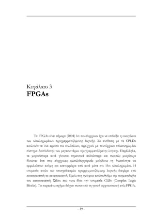 – 39 –
Κεφάλαιο 3
FPGAs
Tα FPGAs είναι σήµερα (2004) ότι πιο σύγχρονο έχει να επιδείξει η οικογένεια
των ολοκληρωµένων προγραµµατιζόµενης λογικής. Σε αντίθεση µε τα CPLDs
ακολουθείται ένα αρκετά πιο πολύπλοκο, ιεραρχικό µα ταυτόχρονα αποκεντρωµένο
σύστηµα διασύνδεσης των µεγακυττάρων προγραµµατιζόµενης λογικής. Παράλληλα,
τα µεγακύτταρα αυτά γίνονται σηµαντικά απλούστερα και συνεπώς µικρότερα
δίνοντας έτσι στις σύγχρονες φωτολιθογραφικές µεθόδους τη δυνατότητα να
εµφωλεύσουν ακόµη και εκατοµµύρια από αυτά µέσα στο ίδιο ολοκληρωµένο. Η
ονοµασία αυτών των υποσχεδιασµών προγραµµατιζόµενης λογικής διαφέρει από
κατασκευαστή σε κατασκευαστή. Εµείς στη συνέχεια ακολουθούµε την ονοµατολογία
του κατασκευαστή Xilinx που τους δίνει την ονοµασία CLBs (Complex Logic
Blocks). To παρακάτω σχήµα δείχνει συνοπτικά τη γενική αρχιτεκτονική ενός FPGA.
 
