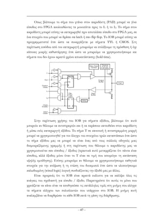 – 47 –
Οπως βλέπουµε το σήµα που φτάνει στον ακροδέκτη (PAD) µπορεί να γίνει
είσοδος στο FPGA ακολουθώντας τα µονοπάτια προς το I1 ή το Ι2. Το σήµα στον
ακροδέκτη µπορεί επίσης να καταχωρηθεί πριν αποτελέσει είσοδο στο FPGA µας, σε
ένα στοιχείο που µπορεί να δράσει σα latch ή σαν flip flop. Tο IOB µπορεί επίσης να
προγραµµατιστεί έτσι ώστε να συνεργάζεται µε σήµατα ΤTL ή CMOS. Στη
περίπτωση εισόδου από τον καταχωρητή µπορούµε να επιλέξουµε τη πρόσθεση ή όχι
κάποιας µικρής καθυστέρησης έτσι ώστε να µπορούµε να χρησιµοποιήσουµε και
σήµατα που δεν έχουν αρκετό χρόνο αποκατάστασης (hold time).
Στην περίπτωση χρήσης του ΙΟΒ για σήµατα εξόδου, βλέπουµε ότι αυτά
µπορούν αν θέλουµε να αντιστραφούν και ή να περάσουν κατευθείαν στον ακροδέκτη
ή µέσω ενός καταχωρητή εξόδου. Το σήµα T σε κανονική ή αντεστραµµένη µορφή
µπορεί να χρησιµοποιηθεί για τον έλεγχο του στοιχείου τριών καταστάσεων έτσι ώστε
το σήµα εξόδου µας να µπορεί να είναι ένας από τους πολλούς οδηγούς µιας
διαµοιραζόµενης γραµµής ή στη περίπτωση που θέλουµε ο ακροδέκτης µας να
χρησιµοποιείται σαν είσοδος / έξοδος (πρακτικά αυτό µεταφράζεται ότι πάντα είναι
είσοδος, αλλά έξοδος µόνο όταν το Τ είναι σε τιµή που αποφεύγει τη κατάσταση
υψηλής εµπέδησης). Eπίσης µπορούµε αν θέλουµε να χρησιµοποιήσουµε παθητικά
στοιχεία για την ανύψωση ή τη πτώση του δυναµικού έτσι ώστε να υλοποιήσουµε
καλωδιωµένη (wired logic) λογική συνδυάζοντας την έξοδό µας µε άλλες.
Είναι προφανές ότι το ΙΟΒ είναι αρκετά ευέλικτο για να καλύψει όλες τις
ανάγκες του σχεδιαστή για είσοδο / έξοδο. Παρατηρείστε ότι αυτός το µόνο που
χρειάζεται να κάνει είναι να αποθηκεύσει τις κατάλληλες τιµές στη µνήµη που ελέγχει
τα σήµατα ελέγχου των πολυπλεκτών που υπάρχουν στο IOB. Η µνήµη αυτή
αναλαµβάνει να διαρθρώσει το κάθε ΙΟΒ κατά τη φάση της διάρθρωσης.
 