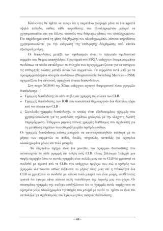 – 48 –
Κλείνοντας θα πρέπει να πούµε ότι η παραπάνω αναφορά µένει σε ένα αρκετά
υψηλό επίπεδο, καθώς κάθε ακροδέκτης του ολοκληρωµένου µπορεί να
χρησιµοποιείται και για άλλους σκοπούς στις διάφορες φάσεις του ολοκληρωµένου.
Για παράδειγµα κατά τη φάση διάρθρωσης του ολοκληρωµένου, κάποιοι ακροδέκτες
χρησιµοποιούνται για την ανάγνωση της επιθυµητής διάρθρωσης από κάποια
εξωτερική µνήµη.
Οι διασυνδέσεις µεταξύ των σχεδιασµών είναι το τελευταίο σχεδιαστικό
κοµµάτι που θα µας απασχολήσει. Εσωτερικά στο FPGA υπάρχουν έτοιµα κοµµάτια
συνδέσεων τα οποία καταλήγουν σε στοιχεία που προγραµµατίζονται για να πετύχουν
τις επιθυµητές ενώσεις µεταξύ αυτών των κοµµατιών. Τα κοµµάτια αυτά µαζί µε τα
προγραµµατιζόµενα στοιχεία συνδέσεων (Programmable Switching Matrices – PSM)
σχηµατίζουν ένα κανονικό, ιεραρχικό πίνακα διασυνδέσεων.
Στη σειρά ΧC4000 της Xilinx υπάρχουν αρκετοί διαφορετικοί τύποι γραµµών
διασύνδεσης :
♦ Γραµµές διασύνδεσης σε κάθε στήλη και γραµµή του πίνακα των CLB.
♦ Γραµµές διασύνδεσης των ΙΟΒ που ουσιαστικά δηµιουργούν ένα δακτύλιο γύρω
από τον πίνακα των CLB
♦ Συνολικές γραµµές διασύνδεσης, οι οποίες είναι εξειδικευµένες γραµµές που
χρησιµοποιούνται για τη µετάδοση σηµάτων ρολογιού µε την ελάχιστη δυνατή
παραµόρφωση. Υπάρχουν µερικές τέτοιες γραµµές διαθέσιµες στο σχεδιαστή για
τη µετάδοση σηµάτων που οδηγούν µεγάλο αριθµό εισόδων.
Οι γραµµές διασύνδεσης επίσης µπορούν να κατηγοριοποιηθούν ανάλογα µε το
µήκος των κοµµατιών σε απλές, διπλές, τετραπλές, οκταπλές (σε ορισµένα
ολοκληρωµένα µόνο) και πολύ µακριές.
Το παρακάτω σχήµα είναι ένα µοντέλο των γραµµών διασύνδεσης που
αντιστοιχούν σε κάθε γραµµή και στήλη ενός CLB. Οπως βλέπουµε Υπάρχει µια
σαφής ιεραρχία όπου οι κοντές γραµµές είναι πολλές µιας και το CLB θα χρειαστεί να
συνδεθεί µε αρκετά από τα CLBs που υπάρχουν τριγύρω του, ενώ ο αριθµός των
γραµµών ελαττώνεται καθώς αυξάνεται το µήκος τους, µιας και η πιθανότητα ένα
CLB να χρειάζεται να συνδεθεί µε κάποιο πολύ µακριά του είναι µικρή, υποθέτοντας
φυσικά ότι έχουµε κάνει κάποια καλή τοποθέτηση της λογικής µας στο χώρο. Οι
σκιασµένες γραµµές της εικόνας υποδηλώνουν ότι οι γραµµές αυτές παρέχονται σε
ορισµένα µόνο ολοκληρωµένα της σειράς που µπορεί µε αυτόν το τρόπο να είναι πιο
κατάλληλα για σχεδιασµούς που έχουν µεγάλες ανάγκες διασύνδεσης.
 