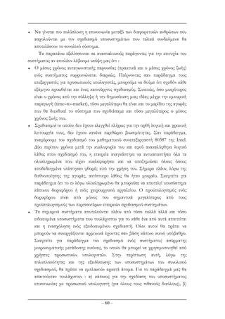 – 60 –
♦ Να γίνεται πιο πολύπλοκη η επικοινωνία µεταξύ των διαφορετικών ανθρώπων που
ασχολούνται µε τον σχεδιασµό υποσυστηµάτων που τελικά συνδεόµενα θα
αποτελέσουν το συνολικό σύστηµα.
Τα παραπάνω εξελίσσονται σε ανασταλτικούς παράγοντες για την επιτυχία του
συστήµατος αν επιπλέον λάβουµε υπόψη µας ότι :
♦ Ο µέσος χρόνος ανταγωνιστικής παρουσίας (πρακτικά και ο µέσος χρόνος ζωής)
ενός συστήµατος συρρικνώνεται διαρκώς. Παίρνοντας σαν παράδειγµα τους
επεξεργαστές για προσωπικούς υπολογιστές, µπορούµε να δούµε ότι σχεδόν κάθε
εξάµηνο προωθείται και ένας καινούργιος σχεδιασµός. Συνεπώς, όσο µικρότερος
είναι ο χρόνος από την σύλληψη ή την δηµοσίευση µιας ιδέας µέχρι την εµπορική
παραγωγή (time–to–market), τόσο µεγαλύτερο θα είναι και το µερίδιο της αγοράς
που θα διεκδικεί το σύστηµα που σχεδιάσαµε και τόσο µεγαλύτερος ο µέσος
χρόνος ζωής του.
♦ Σχεδιασµοί οι οποίοι δεν έχουν ελεγχθεί πλήρως για την ορθή λογική και χρονική
λειτουργία τους, δεν έχουν κανένα περιθώριο βιωσιµότητας. Σαν παράδειγµα,
αναφέρουµε τον σχεδιασµό του µαθηµατικού συνεπεξεργαστή 80387 της Intel.
∆ύο περίπου χρόνια µετά την κυκλοφορία του και αφού ανακαλύφθηκε λογικό
λάθος στον σχεδιασµό του, η εταιρεία αναγκάστηκε να αντικαταστήσει όλα τα
ολοκληρωµένα που είχαν κυκλοφορήσει και να αποζηµιώσει όλους όσους
αποδεδειγµένα υπέστησαν φθορές από την χρήση του. Σήµερα πλέον, λόγω της
διεθνοποίησης της αγοράς, αντίστοιχο λάθος θα ήταν µοιραίο. Σκεφτείτε για
παράδειγµα ότι το εν λόγω ολοκληρωµένο θα µπορούσε να αποτελεί υποσύστηµα
κάποιου δορυφόρου ή ενός χειρουργικού εργαλείου. Ο προϋπολογισµός ενός
δορυφόρου είναι από µόνος του σηµαντικά µεγαλύτερος από τους
προϋπολογισµούς των περισσοτέρων εταιρειών σχεδιασµού συστηµάτων.
♦ Τα σηµερινά συστήµατα αποτελούνται πλέον από τόσο πολλά αλλά και τόσο
ειδικευµένα υποσυστήµατα που τουλάχιστον για το κάθε ένα από αυτά απαιτείται
και η ενασχόληση ενός εξειδικευµένου σχεδιαστή. Ολοι αυτοί θα πρέπει να
µπορούν να συνεργάζονται αρµονικά έχοντας σαν βάση κάποιο κοινό υπόβαθρο.
Σκεφτείτε για παράδειγµα τον σχεδιασµό ενός συστήµατος ασύρµατης
µικροκυµατικής µετάδοσης εικόνας, το οποίο θα µπορεί να χρησιµοποιηθεί από
χρήστες προσωπικών υπολογιστών. Στην περίπτωση αυτή, λόγω της
πολυπλοκότητας και της εξειδίκευσης των υποσυστηµάτων του συνολικού
σχεδιασµού, θα πρέπει να εµπλακούν αρκετά άτοµα. Για το παράδειγµά µας θα
απαιτούνταν τουλάχιστον : α) κάποιος για την σχεδίαση του υποσυστήµατος
επικοινωνίας µε προσωπικό υπολογιστή (για όλους τους πιθανούς διαύλους), β)
 
