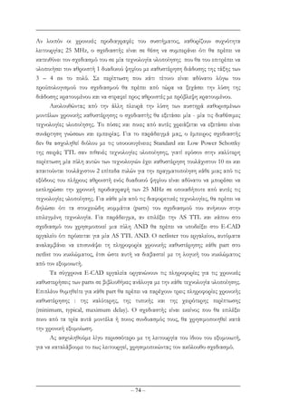 – 74 –
Αν λοιπόν οι χρονικές προδιαγραφές του συστήµατος, καθορίζουν συχνότητα
λειτουργίας 25 MHz, ο σχεδιαστής είναι σε θέση να συµπεράνει ότι θα πρέπει να
κατευθύνει τον σχεδιασµό του σε µία τεχνολογία υλοποίησης που θα του επιτρέπει να
υλοποιήσει τον αθροιστή 1 δυαδικού ψηφίου µε καθυστέρηση διάδοσης της τάξης των
3 – 4 ns το πολύ. Σε περίπτωση που κάτι τέτοιο είναι αδύνατο λόγω του
προϋπολογισµού του σχεδιασµού θα πρέπει από τώρα να ξεχάσει την λύση της
διάδοσης κρατουµένου και να στραφεί προς αθροιστές µε πρόβλεψη κρατουµένου.
Ακολουθώντας από την άλλη πλευρά την λύση των αυστηρά καθορισµένων
µοντέλων χρονικής καθυστέρησης ο σχεδιαστής θα εξετάσει µία - µία τις διαθέσιµες
τεχνολογίες υλοποίησης. Το πόσες και ποιες από αυτές χρειάζεται να εξετάσει είναι
συνάρτηση γνώσεων και εµπειρίας. Για το παράδειγµά µας, ο έµπειρος σχεδιαστής
δεν θα ασχοληθεί διόλου µε τις υποοικογένειες Standard και Low Power Schottky
της σειράς TTL σαν πιθανές τεχνολογίες υλοποίησης, γιατί εφόσον στην καλύτερη
περίπτωση µία πύλη αυτών των τεχνολογιών έχει καθυστέρηση τουλάχιστον 10 ns και
απαιτούνται τουλάχιστον 2 επίπεδα πυλών για την πραγµατοποίηση κάθε µιας από τις
εξόδους του πλήρους αθροιστή ενός δυαδικού ψηφίου είναι αδύνατο να µπορέσει να
εκπληρώσει την χρονική προδιαγραφή των 25 MHz σε οποιαδήποτε από αυτές τις
τεχνολογίες υλοποίησης. Για κάθε µία από τις διαφορετικές τεχνολογίες, θα πρέπει να
δηλώσει ότι τα στοιχειώδη κοµµάτια (parts) του σχεδιασµού του ανήκουν στην
επιλεγµένη τεχνολογία. Για παράδειγµα, αν επιλέξει την AS TTL και κάπου στο
σχεδιασµό του χρησιµοποιεί µια πύλη AND θα πρέπει να υποδείξει στο E-CAD
εργαλείο ότι πρόκειται για µία AS TTL AND. O netlister του εργαλείου, αυτόµατα
αναλαµβάνει να επισυνάψει τη πληροφορία χρονικής καθυστέρησης κάθε part στο
netlist του κυκλώµατος, έτσι ώστε αυτή να διαβαστεί µε τη λογική του κυκλώµατος
από τον εξοµοιωτή.
Τα σύγχρονα E-CAD εργαλεία οργανώνουν τις πληροφορίες για τις χρονικές
καθυστερήσεις των parts σε βιβλιοθήκες ανάλογα µε την κάθε τεχνολογία υλοποίησης.
Επιπλέον θυµηθείτε για κάθε part θα πρέπει να παρέχουν τρεις πληροφορίες χρονικής
καθυστέρησης : της καλύτερης, της τυπικής και της χειρότερης περίπτωσης
(minimum, typical, maximum delay). Ο σχεδιαστής είναι εκείνος που θα επιλέξει
ποιο από τα τρία αυτά µοντέλα ή ποιος συνδυασµός τους, θα χρησιµοποιηθεί κατά
την χρονική εξοµοίωση.
Ας ασχοληθούµε λίγο περισσότερο µε τη λειτουργία του ίδιου του εξοµοιωτή,
για να καταλάβουµε το πως λειτουργεί, χρησιµοποιώντας τον ακόλουθο σχεδιασµό.
 