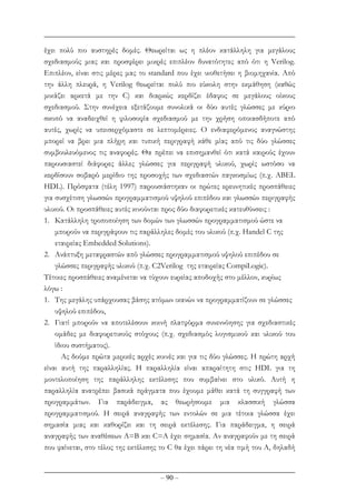 – 90 –
έχει πολύ πιο αυστηρές δοµές. Θεωρείται ως η πλέον κατάλληλη για µεγάλους
σχεδιασµούς µιας και προσφέρει µικρές επιπλέον δυνατότητες από ότι η Verilog.
Επιπλέον, είναι στις µέρες µας το standard που έχει υιοθετήσει η βιοµηχανία. Από
την άλλη πλευρά, η Verilog θεωρείται πολύ πιο εύκολη στην εκµάθηση (καθώς
µοιάζει αρκετά µε την C) και διαρκώς κερδίζει έδαφος σε µεγάλους οίκους
σχεδιασµού. Στην συνέχεια εξετάζουµε συνολικά οι δύο αυτές γλώσσες µε κύριο
σκοπό να αναδειχθεί η φιλοσοφία σχεδιασµού µε την χρήση οποιασδήποτε από
αυτές, χωρίς να υπεισερχόµαστε σε λεπτοµέρειες. Ο ενδιαφερόµενος αναγνώστης
µπορεί να βρει µια πλήρη και τυπική περιγραφή κάθε µίας από τις δύο γλώσσες
συµβουλευόµενος τις αναφορές. Θα πρέπει να επισηµανθεί ότι κατά καιρούς έχουν
παρουσιαστεί διάφορες άλλες γλώσσες για περιγραφή υλικού, χωρίς ωστόσο να
κερδίσουν σοβαρό µερίδιο της προσοχής των σχεδιαστών παγκοσµίως (π.χ. ABEL
HDL). Πρόσφατα (τέλη 1997) παρουσιάστηκαν οι πρώτες ερευνητικές προσπάθειες
για συσχέτιση γλωσσών προγραµµατισµού υψηλού επιπέδου και γλωσσών περιγραφής
υλικού. Οι προσπάθειες αυτές κινούνται προς δύο διαφορετικές κατευθύνσεις :
1. Κατάλληλη τροποποίηση των δοµών των γλωσσών προγραµµατισµού ώστε να
µπορούν να περιγράφουν τις παράλληλες δοµές του υλικού (π.χ. Handel C της
εταιρείας Embedded Solutions).
2. Ανάπτυξη µεταφραστών από γλώσσες προγραµµατισµού υψηλού επιπέδου σε
γλώσσες περιγραφής υλικού (π.χ. C2Verilog της εταιρείας CompiLogic).
Τέτοιες προσπάθειες αναµένεται να τύχουν ευρείας αποδοχής στο µέλλον, κυρίως
λόγω :
1. Της µεγάλης υπάρχουσας βάσης ατόµων ικανών να προγραµµατίζουν σε γλώσσες
υψηλού επιπέδου,
2. Γιατί µπορούν να αποτελέσουν κοινή πλατφόρµα συνεννόησης για σχεδιαστικές
οµάδες µε διαφορετικούς στόχους (π.χ. σχεδιασµός λογισµικού και υλικού του
ίδιου συστήµατος).
Ας δούµε πρώτα µερικές αρχές κοινές και για τις δύο γλώσσες. Η πρώτη αρχή
είναι αυτή της παραλληλίας. Η παραλληλία είναι απαραίτητη στις HDL για τη
µοντελοποίηση της παράλληλης εκτέλεσης που συµβαίνει στο υλικό. Αυτή η
παραλληλία ανατρέπει βασικά πράγµατα που έχουµε µάθει κατά τη συγγραφή των
προγραµµάτων. Για παράδειγµα, ας θεωρήσουµε µια κλασσική γλώσσα
προγραµµατισµού. Η σειρά αναγραφής των εντολών σε µια τέτοια γλώσσα έχει
σηµασία µιας και καθορίζει και τη σειρά εκτέλεσης. Για παράδειγµα, η σειρά
αναγραφής των αναθέσεων A=B και C=A έχει σηµασία. Αν αναγραφούν µε τη σειρά
που φαίνεται, στο τέλος της εκτέλεσης το C θα έχει πάρει τη νέα τιµή του Α, δηλαδή
 