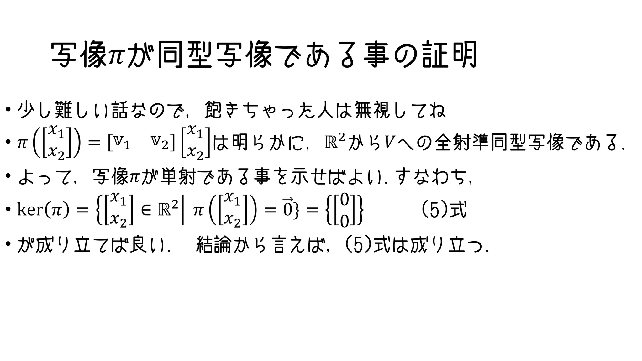 写像𝜋が同型写像である事の証明
• 少し難しい話なので，飽きちゃった人は無視してね
• 𝜋
𝑥1
𝑥2
= 𝕧1 𝕧2
𝑥1
𝑥2
は明らかに，ℝ2から𝑉への全射準同型写像である.
• よって，写像𝜋が単射である事を示せばよい.すなわち，
• ker 𝜋 =
𝑥1
𝑥2
∈ ℝ2 𝜋
𝑥1
𝑥2
= 0} =
0
0
(5)式
• が成り立てば良い. 結論から言えば，(5)式は成り立つ.
 