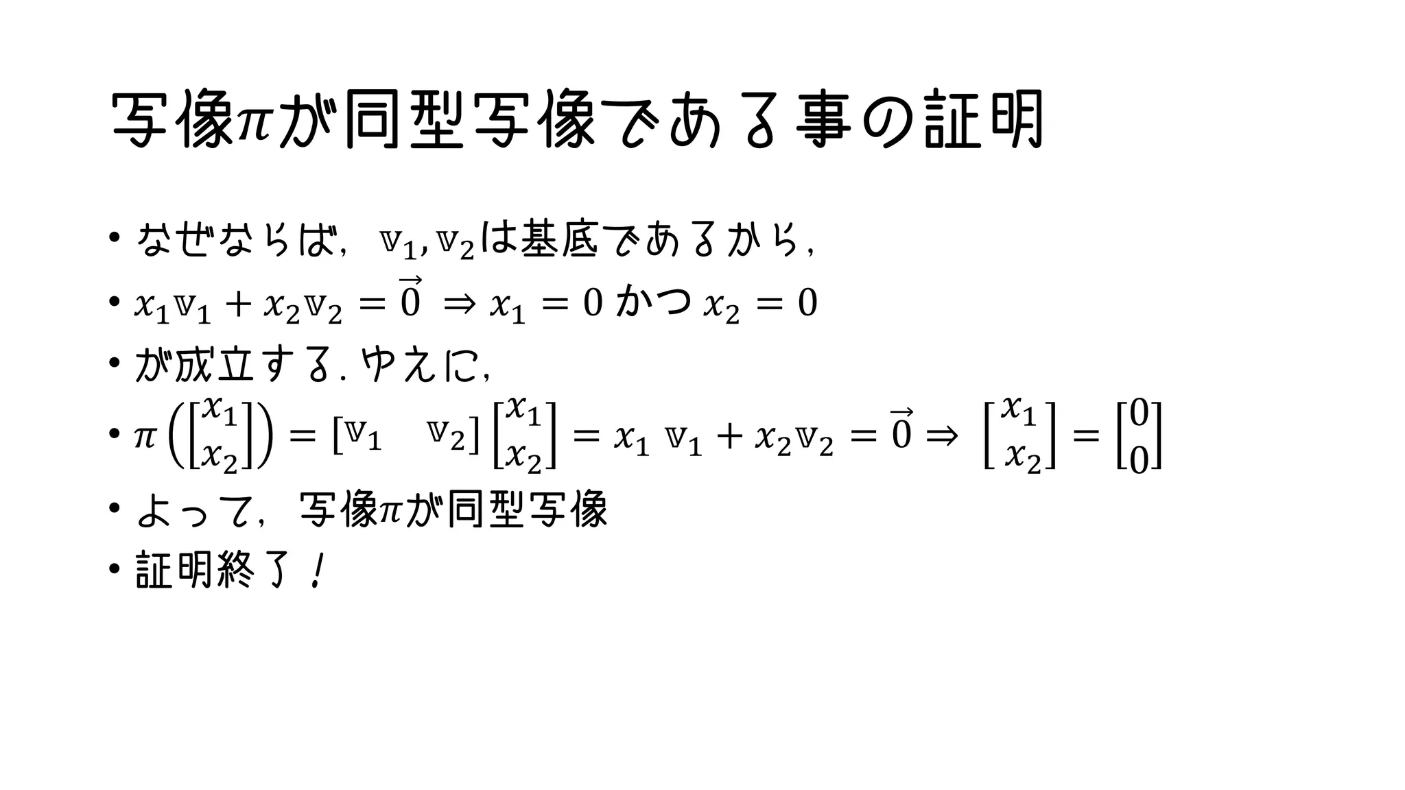 写像𝜋が同型写像である事の証明
• なぜならば，𝕧1, 𝕧2は基底であるから，
• 𝑥1 𝕧1 + 𝑥2 𝕧2 = 0 ⇒ 𝑥1 = 0 かつ 𝑥2 = 0
• が成立する.ゆえに，
• 𝜋
𝑥1
𝑥2
= 𝕧1 𝕧2
𝑥1
𝑥2
= 𝑥1 𝕧1 + 𝑥2 𝕧2 = 0 ⇒
𝑥1
𝑥2
=
0
0
• よって，写像𝜋が同型写像
• 証明終了！
 