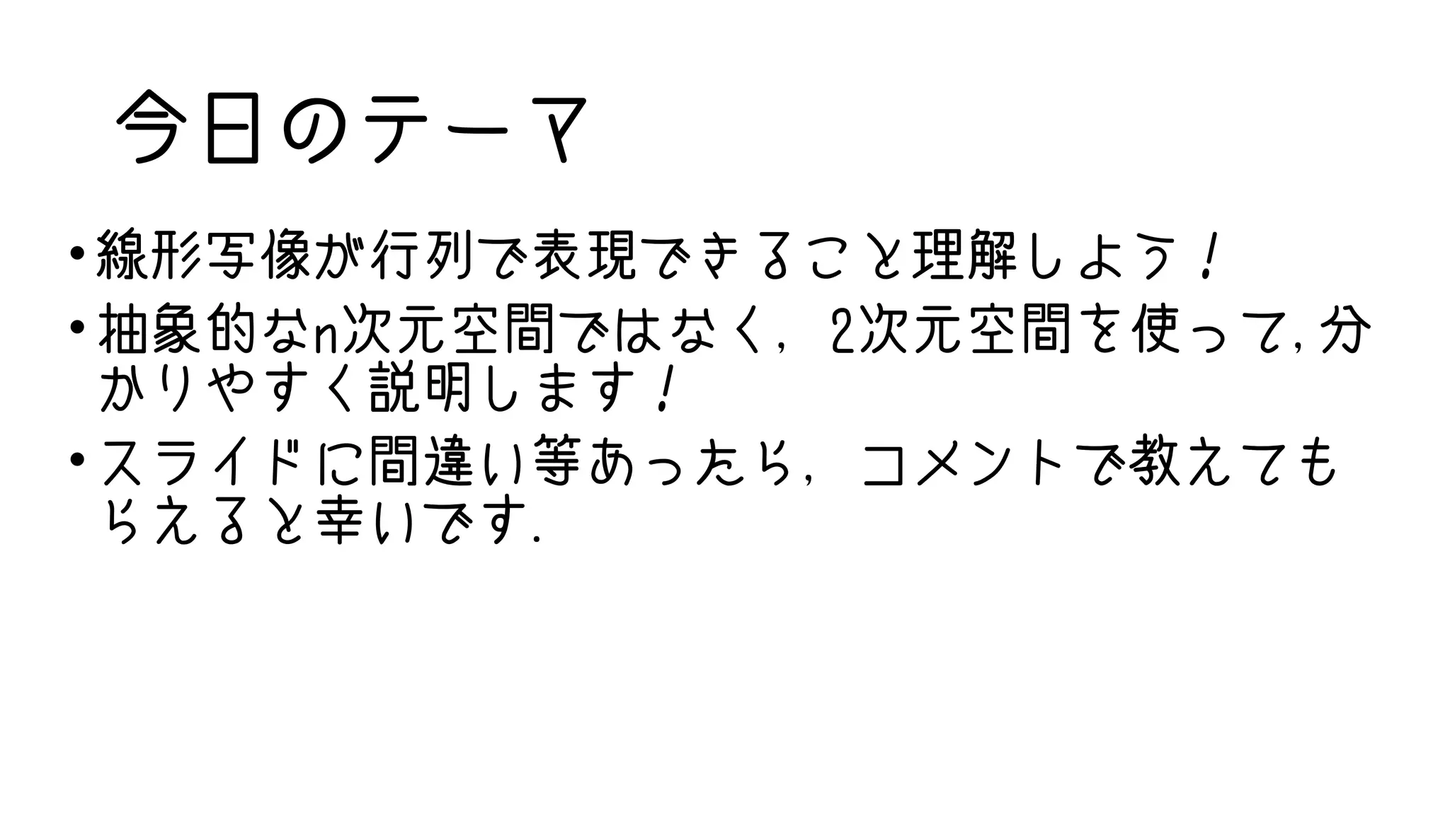 今日のテーマ
• 線形写像が行列で表現できること理解しよう！
• 抽象的なn次元空間ではなく，2次元空間を使って,分
かりやすく説明します！
• スライドに間違い等あったら，コメントで教えても
らえると幸いです.
 