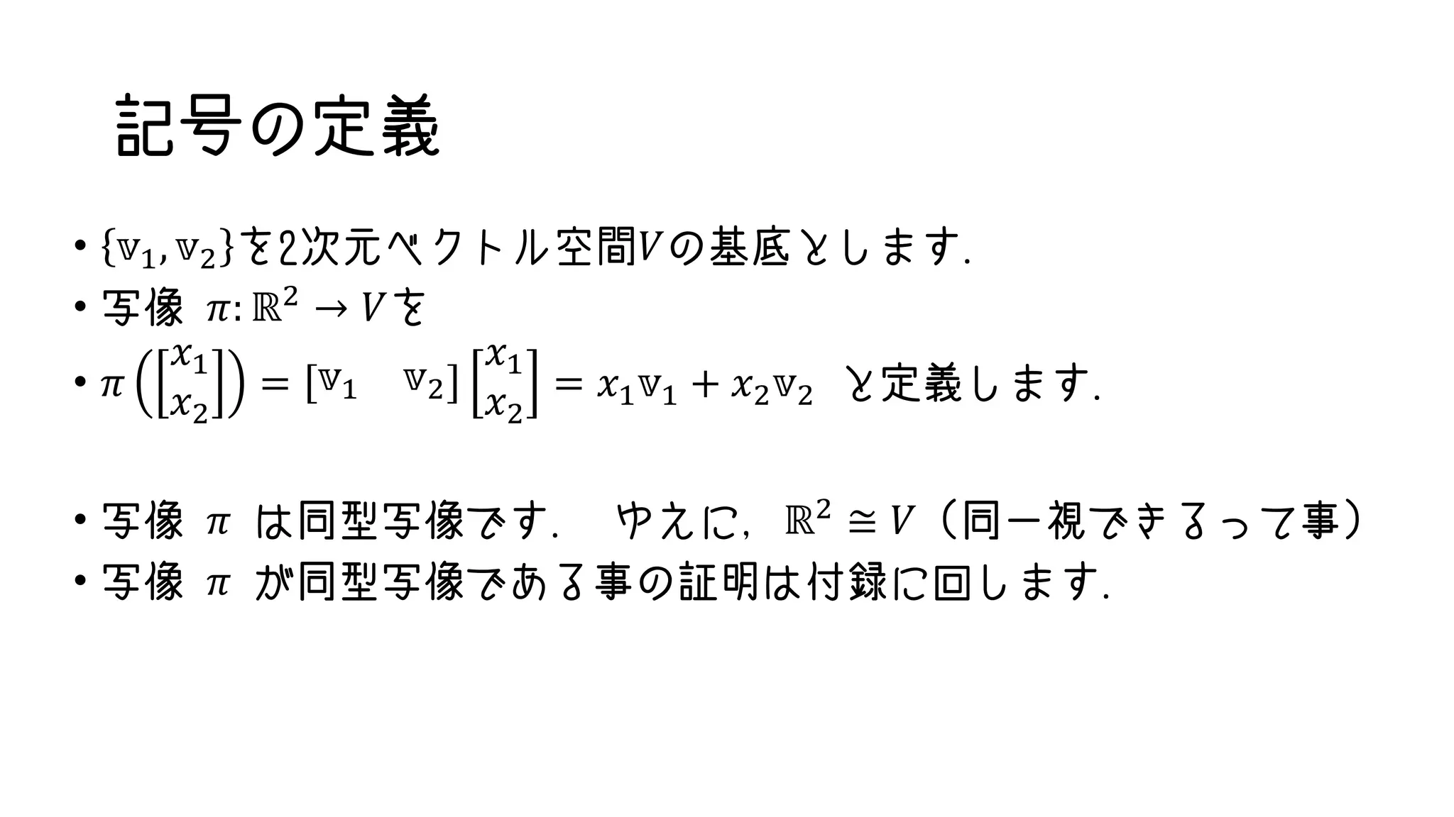 記号の定義
• 𝕧1, 𝕧2 を2次元ベクトル空間𝑉の基底とします.
• 写像 𝜋: ℝ2 → 𝑉を
• 𝜋
𝑥1
𝑥2
= 𝕧1 𝕧2
𝑥1
𝑥2
= 𝑥1 𝕧1 + 𝑥2 𝕧2 と定義します.
• 写像 𝜋 は同型写像です. ゆえに，ℝ2
≅ 𝑉 (同一視できるって事)
• 写像 𝜋 が同型写像である事の証明は付録に回します.
 
