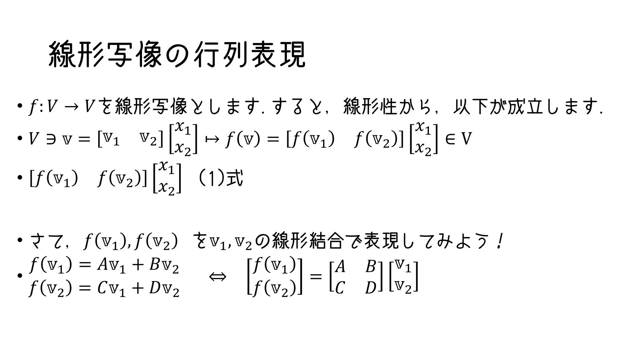 線形写像の行列表現
• 𝑓: 𝑉 → 𝑉を線形写像とします.すると，線形性から，以下が成立します.
• 𝑉 ∋ 𝕧 = 𝕧1 𝕧2
𝑥1
𝑥2
↦ 𝑓 𝕧 = 𝑓 𝕧1 𝑓 𝕧2
𝑥1
𝑥2
∈ V
• 𝑓 𝕧1 𝑓 𝕧2
𝑥1
𝑥2
(1)式
• さて，𝑓 𝕧1 , 𝑓 𝕧2 を𝕧1, 𝕧2の線形結合で表現してみよう！
•
𝑓 𝕧1 = 𝐴𝕧1 + 𝐵𝕧2
𝑓 𝕧2 = 𝐶𝕧1 + 𝐷𝕧2
⇔
𝑓 𝕧1
𝑓 𝕧2
=
𝐴 𝐵
𝐶 𝐷
𝕧1
𝕧2
 