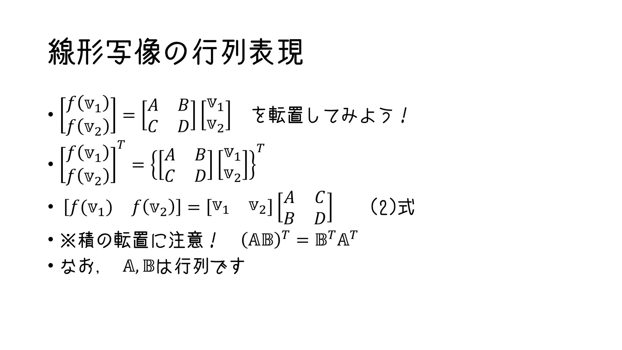 線形写像の行列表現
•
𝑓 𝕧1
𝑓 𝕧2
=
𝐴 𝐵
𝐶 𝐷
𝕧1
𝕧2
を転置してみよう！
•
𝑓 𝕧1
𝑓 𝕧2
𝑇
=
𝐴 𝐵
𝐶 𝐷
𝕧1
𝕧2
𝑇
• 𝑓(𝕧1) 𝑓 𝕧2 = 𝕧1 𝕧2
𝐴 𝐶
𝐵 𝐷
(2)式
• ※積の転置に注意！ 𝔸𝔹 𝑇 = 𝔹 𝑇 𝔸 𝑇
• なお， 𝔸, 𝔹は行列です
 