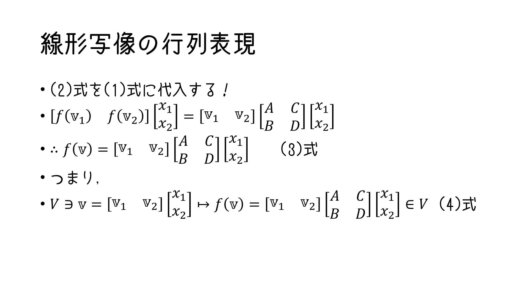 線形写像の行列表現
• (2)式を(1)式に代入する！
• 𝑓 𝕧1 𝑓 𝕧2
𝑥1
𝑥2
= 𝕧1 𝕧2
𝐴 𝐶
𝐵 𝐷
𝑥1
𝑥2
• ∴ 𝑓 𝕧 = 𝕧1 𝕧2
𝐴 𝐶
𝐵 𝐷
𝑥1
𝑥2
(3)式
• つまり，
• 𝑉 ∋ 𝕧 = 𝕧1 𝕧2
𝑥1
𝑥2
↦ 𝑓 𝕧 = 𝕧1 𝕧2
𝐴 𝐶
𝐵 𝐷
𝑥1
𝑥2
∈ 𝑉 (4)式
 
