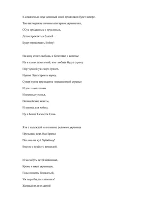К сожаленью опус длинный мной продолжен будет вскоре,
Так как мерзкие личины олигархов украинских,
ССук продажных и трусливых,
Деток проклятых блядей...
Будут продолжать Войну!
На кону стоит свобода, и богатство и величье
Их и ихних поколений, что гнобить будут страну.
Пир чумной уж скоро грянет,
Нужно Пете строить карму,
Супер-пупер президента «независимой страны»
И для этого готовы
И военные ученья,
Полицейские визиты,
И законы для войны,
Ну и Боинг СемьСеь Семь.
Я ж с надеждой на сознанье рядового украинца
Призываю всех Вас Братья
Послать на хуй Хуйябаму!
Вместе с всей его командой.
И за смерть детей невинных,
Кровь и мясо украинцев,
Годы нищеты бомжачьей,
Уж пора бы расплатиться!
Жизнью их и их детей!
 