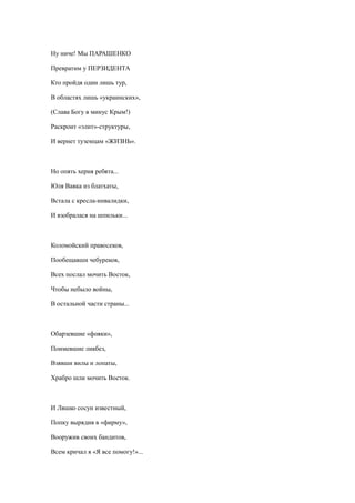Ну ниче! Мы ПАРАШЕНКО
Превратим у ПЕРЗИДЕНТА
Кто пройдя один лишь тур,
В областях лишь «украинских»,
(Слава Богу в минус Крым!)
Раскроит «элит»-структуры,
И вернет туземцам «ЖИЗНЬ».
Но опять херня ребята...
Юля Вавка из блатхаты,
Встала с кресла-инвалидки,
И взобралася на шпильки...
Коломойский правосеков,
Пообещавши чебуреков,
Всех послал мочить Восток,
Чтобы небыло войны,
В остальной части страны...
Обарзевшие «фояки»,
Поимевшие ликбез,
Взявши вилы и лопаты,
Храбро шли мочить Восток.
И Ляшко сосун известный,
Попку вырядив в «фирму»,
Вооружив своих бандитов,
Всем кричал я «Я все помогу!»...
 