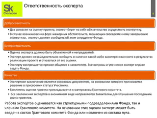 8
Ответственность эксперта
Работа экспертов оценивается как структурными подразделениями Фонда, так и
членами Грантового комитета. На основании этих оценок эксперт может быть
введен в состав Грантового комитета Фонда или исключен из состава пула.
Добросовестность
•Дав согласие на оценку проекта, эксперт берет на себя обязательство осуществить экспертизу.
•В случае возникновения форс-мажорных обстоятельств, мешающих своевременному завершению
экспертизы, эксперт должен сообщить об этом сотруднику Фонда.
Беспристрастность
•Оценка эксперта должна быть объективной и непредвзятой.
•Эксперт должен незамедлительно сообщить о наличии какой-либо заинтересованности в результатах
реализации проекта и отказаться от его оценки.
•Эксперту воспрещается прямое общение с заявителем. Все вопросы и уточнения эксперт вправе
задать Фонду.
Качество
•Экспертное заключение является основным документом, на основании которого принимается
решение о присвоении статуса Участника.
•Бюллетень оценки проекта прикладывается к материалам Грантового комитета.
• Все заключения экспертов в анонимном виде направляются Заявителям для улучшения последними
своих проектов.
 