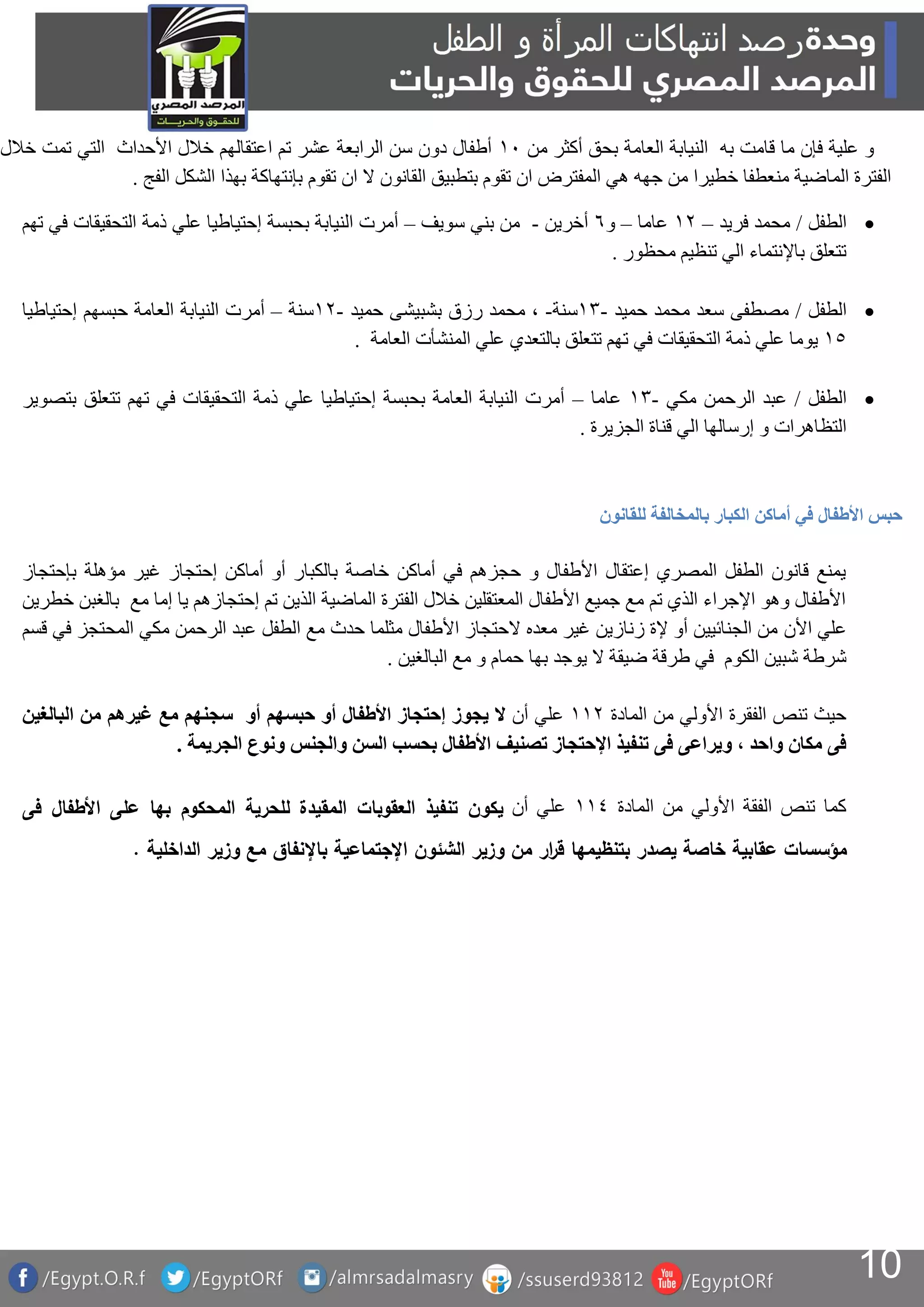 10
‫من‬ ‫أكثر‬ ‫بحق‬ ‫العامة‬ ‫النيابة‬ ‫به‬ ‫قامت‬ ‫ما‬ ‫فإن‬ ‫علية‬ ‫و‬2‫خالل‬ ‫تمت‬ ‫التي‬ ‫األحداث‬ ‫خالل‬ ‫اعتقالهم‬ ‫تم‬ ‫عشر‬ ‫الرابعة‬ ‫سن‬ ‫دون‬ ‫أطفال‬
‫تقوم‬ ‫ان‬ ‫ال‬ ‫القانون‬ ‫بتطبيق‬ ‫تقوم‬ ‫ان‬ ‫المفترض‬ ‫هي‬ ‫جهه‬ ‫من‬ ‫خطيرا‬ ‫منعطفا‬ ‫الماضية‬ ‫الفترة‬‫الفج‬ ‫الشكل‬ ‫بهذا‬ ‫بإنتهاكة‬.
‫الطفل‬/‫فريد‬ ‫محمد‬–‫عاما‬–‫و‬1‫أخرين‬-‫سويف‬ ‫بني‬ ‫من‬–‫تهم‬ ‫في‬ ‫التحقيقات‬ ‫ذمة‬ ‫علي‬ ‫إحتياطيا‬ ‫بحبسة‬ ‫النيابة‬ ‫أمرت‬
‫محظور‬ ‫تنظيم‬ ‫الي‬ ‫باإلنتماء‬ ‫تتعلق‬.
‫الطفل‬/‫مصطفى‬‫سعد‬‫محمد‬‫حميد‬-‫سنة‬-،‫محمد‬‫رزق‬‫بشبيشى‬‫حميد‬-‫سنة‬–‫الع‬ ‫النيابة‬ ‫أمرت‬‫إحتياطيا‬ ‫حبسهم‬ ‫امة‬
1‫العامة‬ ‫المنشأت‬ ‫علي‬ ‫بالتعدي‬ ‫تتعلق‬ ‫تهم‬ ‫في‬ ‫التحقيقات‬ ‫ذمة‬ ‫علي‬ ‫يوما‬.
‫الطفل‬/‫مكي‬ ‫الرحمن‬ ‫عبد‬-‫عاما‬–‫بتصوير‬ ‫تتعلق‬ ‫تهم‬ ‫في‬ ‫التحقيقات‬ ‫ذمة‬ ‫علي‬ ‫إحتياطيا‬ ‫بحبسة‬ ‫العامة‬ ‫النيابة‬ ‫أمرت‬
‫الجزيرة‬ ‫قناة‬ ‫الي‬ ‫إرسالها‬ ‫و‬ ‫التظاهرات‬.
‫أماكن‬ ‫في‬ ‫األطفال‬ ‫حبس‬‫للقانون‬ ‫بالمخالفة‬ ‫الكبار‬
‫بإحتجاز‬ ‫مؤهلة‬ ‫غير‬ ‫إحتجاز‬ ‫أماكن‬ ‫أو‬ ‫بالكبار‬ ‫خاصة‬ ‫أماكن‬ ‫في‬ ‫حجزهم‬ ‫و‬ ‫األطفال‬ ‫إعتقال‬ ‫المصري‬ ‫الطفل‬ ‫قانون‬ ‫يمنع‬
‫خطرين‬ ‫بالغبن‬ ‫مع‬ ‫إما‬ ‫يا‬ ‫إحتجازهم‬ ‫تم‬ ‫الذين‬ ‫الماضية‬ ‫الفترة‬ ‫خالل‬ ‫المعتقلين‬ ‫األطفال‬ ‫جميع‬ ‫مع‬ ‫تم‬ ‫الذي‬ ‫اإلجراء‬ ‫وهو‬ ‫األطفال‬
‫األن‬ ‫علي‬‫قسم‬ ‫في‬ ‫المحتجز‬ ‫مكي‬ ‫الرحمن‬ ‫عبد‬ ‫الطفل‬ ‫مع‬ ‫حدث‬ ‫مثلما‬ ‫األطفال‬ ‫الحتجاز‬ ‫معده‬ ‫غير‬ ‫زنازين‬ ‫إلة‬ ‫أو‬ ‫الجنائيين‬ ‫من‬
‫البالغين‬ ‫مع‬ ‫و‬ ‫حمام‬ ‫بها‬ ‫يوجد‬ ‫ال‬ ‫ضيقة‬ ‫طرقة‬ ‫في‬ ‫الكوم‬ ‫شبين‬ ‫شرطة‬.
‫المادة‬ ‫من‬ ‫األولي‬ ‫الفقرة‬ ‫تنص‬ ‫حيث‬‫أن‬ ‫علي‬‫غير‬ ‫مع‬ ‫سجنهم‬ ‫أو‬ ‫حبسهم‬ ‫أو‬ ‫األطفال‬ ‫إحتجاز‬ ‫يجوز‬ ‫ال‬‫البالغين‬ ‫من‬ ‫هم‬
‫الجريمة‬ ‫ونوع‬ ‫والجنس‬ ‫السن‬ ‫بحسب‬ ‫األطفال‬ ‫تصنيف‬ ‫اإلحتجاز‬ ‫تنفيذ‬ ‫فى‬ ‫ويراعى‬ ، ‫واحد‬ ‫مكان‬ ‫فى‬.
‫المادة‬ ‫من‬ ‫األولي‬ ‫الفقة‬ ‫تنص‬ ‫كما‬‫أن‬ ‫علي‬‫فى‬ ‫األطفال‬ ‫على‬ ‫بها‬ ‫المحكوم‬ ‫للحرية‬ ‫المقيدة‬ ‫العقوبات‬ ‫تنفيذ‬ ‫يكون‬
‫الش‬ ‫وزير‬ ‫من‬ ‫ار‬‫ر‬‫ق‬ ‫بتنظيمها‬ ‫يصدر‬ ‫خاصة‬ ‫عقابية‬ ‫مؤسسات‬‫ئون‬‫الداخلية‬ ‫وزير‬ ‫مع‬ ‫باإلنفاق‬ ‫اإلجتماعية‬.
 
