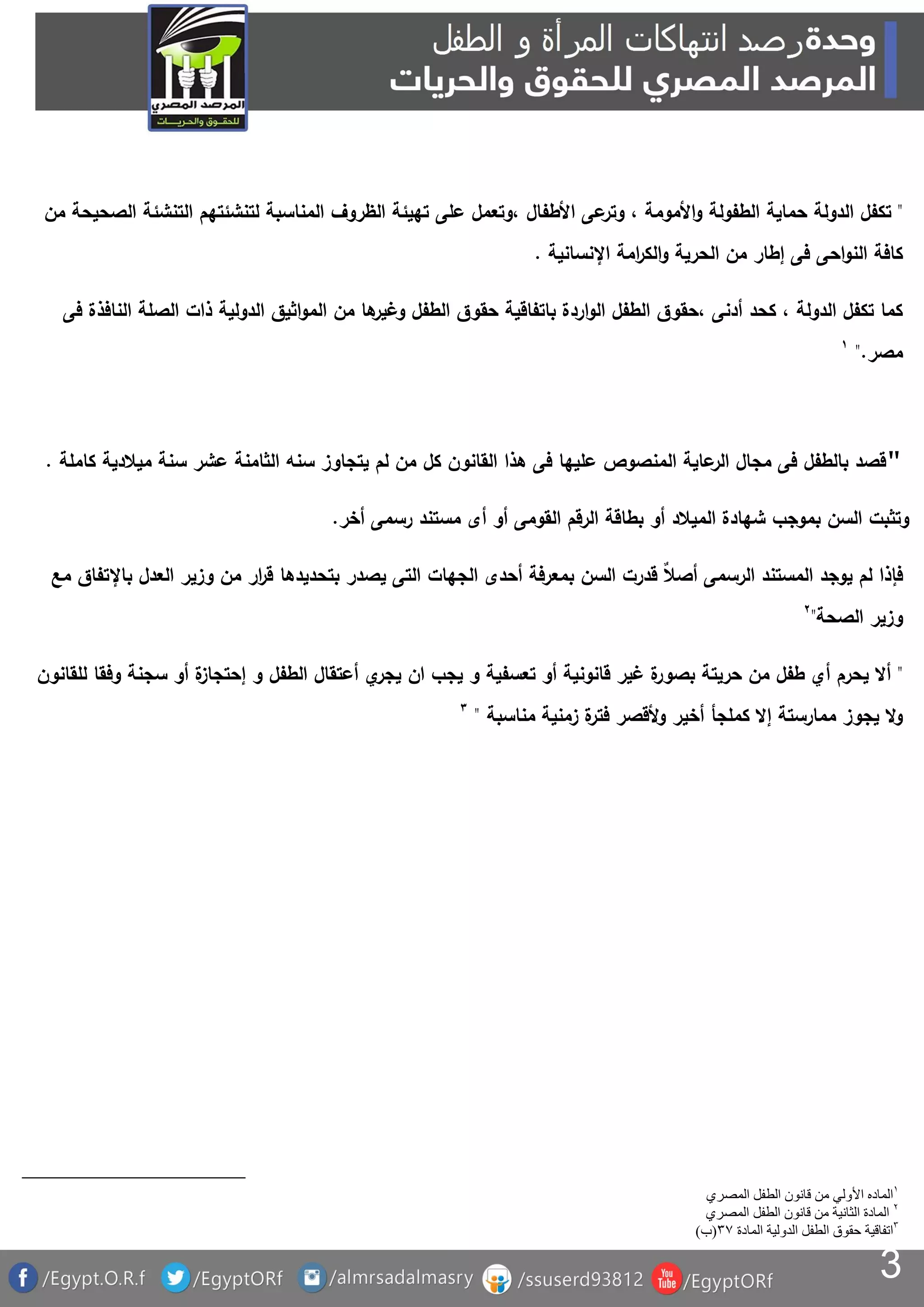 3
"‫حماية‬ ‫الدولة‬ ‫تكفل‬‫على‬ ‫،وتعمل‬ ‫األطفال‬ ‫عى‬‫وتر‬ ، ‫األمومة‬‫و‬ ‫الطفولة‬‫من‬ ‫الصحيحة‬ ‫التنشئة‬ ‫لتنشئتهم‬ ‫المناسبة‬ ‫الظروف‬ ‫تهيئة‬
‫اإلنسانية‬ ‫امة‬‫ر‬‫الك‬‫و‬ ‫الحرية‬ ‫من‬ ‫إطار‬ ‫فى‬ ‫احى‬‫و‬‫الن‬ ‫كافة‬.
‫الناف‬ ‫الصلة‬ ‫ذات‬ ‫الدولية‬ ‫اثيق‬‫و‬‫الم‬ ‫من‬ ‫ها‬‫وغير‬ ‫الطفل‬ ‫حقوق‬ ‫باتفاقية‬ ‫اردة‬‫و‬‫ال‬ ‫الطفل‬ ‫،حقوق‬ ‫أدنى‬ ‫كحد‬ ، ‫الدولة‬ ‫تكفل‬ ‫كما‬‫فى‬ ‫ذة‬
‫مصر‬."
"‫كل‬ ‫القانون‬ ‫هذا‬ ‫فى‬ ‫عليها‬ ‫المنصوص‬ ‫عاية‬‫الر‬ ‫مجال‬ ‫فى‬ ‫بالطفل‬ ‫قصد‬‫كاملة‬ ‫ميالدية‬ ‫سنة‬ ‫عشر‬ ‫الثامنة‬ ‫سنه‬ ‫يتجاوز‬ ‫لم‬ ‫من‬.
‫أخر‬ ‫رسمى‬ ‫مستند‬ ‫أى‬ ‫أو‬ ‫القومى‬ ‫الرقم‬ ‫بطاقة‬ ‫أو‬ ‫الميالد‬ ‫شهادة‬ ‫بموجب‬ ‫السن‬ ‫وتثبت‬.
‫أحدى‬ ‫بمعرفة‬ ‫السن‬ ‫قدرت‬ ٌ‫ال‬‫أص‬ ‫الرسمى‬ ‫المستند‬ ‫يوجد‬ ‫لم‬ ‫فإذا‬‫وزي‬ ‫من‬ ‫ار‬‫ر‬‫ق‬ ‫بتحديدها‬ ‫يصدر‬ ‫التى‬ ‫الجهات‬‫مع‬ ‫باإلتفاق‬ ‫العدل‬ ‫ر‬
‫الصحة‬ ‫وزير‬"
"‫للقانون‬ ‫وفقا‬ ‫سجنة‬ ‫أو‬ ‫ة‬‫إحتجاز‬ ‫و‬ ‫الطفل‬ ‫أعتقال‬ ‫ي‬‫يجر‬ ‫ان‬ ‫يجب‬ ‫و‬ ‫تعسفية‬ ‫أو‬ ‫قانونية‬ ‫غير‬ ‫ة‬‫بصور‬ ‫حريتة‬ ‫من‬ ‫طفل‬ ‫أي‬ ‫يحرم‬ ‫أال‬
‫مناسبة‬ ‫زمنية‬ ‫ة‬‫فتر‬ ‫ألقصر‬‫و‬ ‫أخير‬ ‫كملجأ‬ ‫إال‬ ‫ممارستة‬ ‫يجوز‬ ‫ال‬‫و‬"
‫المصري‬ ‫الطفل‬ ‫قانون‬ ‫من‬ ‫األولي‬ ‫الماده‬
‫المصري‬ ‫الطفل‬ ‫قانون‬ ‫من‬ ‫الثانية‬ ‫المادة‬
‫المادة‬ ‫الدولية‬ ‫الطفل‬ ‫حقوق‬ ‫اتفاقية‬3(‫ب‬)
 